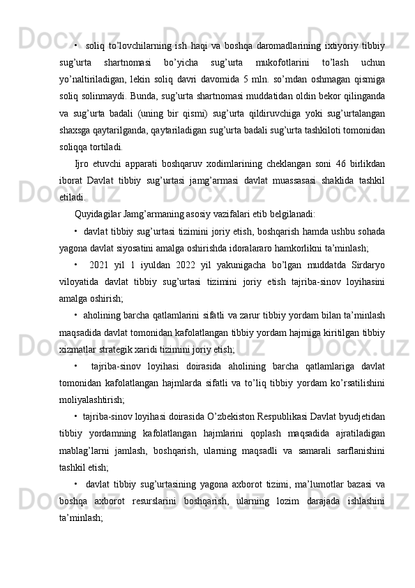 •     soliq   to’lovchilarning   ish   haqi   va   boshqa   daromadlarining   ixtiyoriy   tibbiy
sug’urta   shartnomasi   bo’yicha   sug’urta   mukofotlarini   to’lash   uchun
yo’naltiriladigan,   lekin   soliq   davri   davomida   5   mln.   so’mdan   oshmagan   qismiga
soliq solinmaydi. Bunda, sug’urta shartnomasi muddatidan oldin bekor qilinganda
va   sug’urta   badali   (uning   bir   qismi)   sug’urta   qildiruvchiga   yoki   sug’urtalangan
shaxsga qaytarilganda, qaytariladigan sug’urta badali sug’urta tashkiloti tomonidan
soliqqa tortiladi.
Ijro   etuvchi   apparati   boshqaruv   xodimlarining   cheklangan   soni   46   birlikdan
iborat   Davlat   tibbiy   sug’urtasi   jamg’armasi   davlat   muassasasi   shaklida   tashkil
etiladi.
Quyidagilar Jamg’armaning asosiy vazifalari etib belgilanadi:
•   davlat tibbiy sug’urtasi tizimini joriy etish, boshqarish hamda ushbu sohada
yagona davlat siyosatini amalga oshirishda idoralararo hamkorlikni ta’minlash;
•     2021   yil   1   iyuldan   2022   yil   yakunigacha   bo’lgan   muddatda   Sirdaryo
viloyatida   davlat   tibbiy   sug’urtasi   tizimini   joriy   etish   tajriba-sinov   loyihasini
amalga oshirish;
•   aholining barcha qatlamlarini sifatli va zarur tibbiy yordam bilan ta’minlash
maqsadida davlat tomonidan kafolatlangan tibbiy yordam hajmiga kiritilgan tibbiy
xizmatlar strategik xaridi tizimini joriy etish;
•     tajriba-sinov   loyihasi   doirasida   aholining   barcha   qatlamlariga   davlat
tomonidan   kafolatlangan   hajmlarda   sifatli   va   to’liq   tibbiy   yordam   ko’rsatilishini
moliyalashtirish;
•  tajriba-sinov loyihasi doirasida O’zbekiston Respublikasi Davlat byudjetidan
tibbiy   yordamning   kafolatlangan   hajmlarini   qoplash   maqsadida   ajratiladigan
mablag’larni   jamlash,   boshqarish,   ularning   maqsadli   va   samarali   sarflanishini
tashkil etish;
•     davlat   tibbiy   sug’urtasining   yagona   axborot   tizimi,   ma’lumotlar   bazasi   va
boshqa   axborot   resurslarini   boshqarish,   ularning   lozim   darajada   ishlashini
ta’minlash;