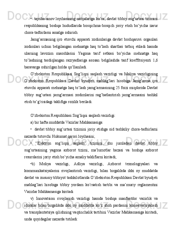 •   tajriba-sinov loyihasining natijalariga ko’ra, davlat tibbiy sug’urtasi tizimini
respublikaning   boshqa   hududlarida   bosqichma-bosqich   joriy   etish   bo’yicha   zarur
chora-tadbirlarni amalga oshirish.
Jamg’armaning   ijro   etuvchi   apparati   xodimlariga   davlat   boshqaruvi   organlari
xodimlari   uchun   belgilangan   mehnatga   haq   to’lash   shartlari   tatbiq   etiladi   hamda
ularning   lavozim   maoshlarini   Yagona   tarif   setkasi   bo’yicha   mehnatga   haq
to’lashning   tasdiqlangan   razryadlariga   asosan   belgilashda   tarif   koeffitsiyenti   1,6
baravarga oshirilgan holda qo’llaniladi.
O’zbekiston   Respublikasi   Sog’liqni   saqlash   vazirligi   va   Moliya   vazirligining
O’zbekiston   Respublikasi   Davlat   byudjeti   mablag’lari   hisobiga   Jamg’arma   ijro
etuvchi apparati mehnatga haq to’lash jamg’armasining 25 foizi miqdorida Davlat
tibbiy   sug’urtasi   jamg’armasi   xodimlarini   rag’batlantirish   jamg’armasini   tashkil
etish to’g’risidagi taklifiga rozilik beriladi.
O’zbekiston Respublikasi Sog’liqni saqlash vazirligi:
a) bir hafta muddatda Vazirlar Mahkamasiga:
•    davlat  tibbiy  sug’urtasi  tizimini   joriy etishga   oid tashkiliy  chora-tadbirlarni
nazarda tutuvchi Hukumat qarori loyihasini;
•   “Elektron   sog’liqni   saqlash”   tizimini,   shu   jumladan   davlat   tibbiy
sug’urtasining   yagona   axborot   tizimi,   ma’lumotlar   bazasi   va   boshqa   axborot
resurslarini joriy etish bo’yicha amaliy takliflarni kiritadi;
•b)   Moliya   vazirligi,   Adliya   vazirligi,   Axborot   texnologiyalari   va
kommunikatsiyalarini   rivojlantirish   vazirligi,   bilan   birgalikda   ikki   oy   muddatda
davlat va xususiy tibbiyot tashkilotlarida O’zbekiston Respublikasi Davlat byudjeti
mablag’lari   hisobiga   tibbiy   yordam   ko’rsatish   tartibi   va   ma’muriy   reglamentini
Vazirlar Mahkamasiga kiritadi
v)   Innovatsion   rivojlanish   vazirligi   hamda   boshqa   manfaatdor   vazirlik   va
idoralar   bilan   birgalikda   ikki   oy   muddatda   ko’z   shoh   pardasini   konservatsiyalash
va transplantatsiya qilishning vaqtinchalik tartibini Vazirlar Mahkamasiga kiritadi,
unda quyidagilar nazarda tutiladi: