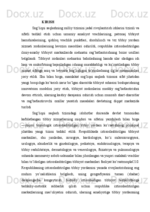 KIRISH
Sog’liqni saqlashning milliy tizimini jadal rivojlantirish ishlarini tizimli va
sifatli   tashkil   etish   uchun   umumiy   amaliyot   vrachlarining,   patronaj   tibbiyot
hamshiralarining,   qishloq   vrachlik   punktlari,   shoshilinch   va   tez   tibbiy   yordam
xizmati   xodimlarining   lavozim   maoshlari   oshirildi,   respublika   ixtisoslashtirilgan
ilmiy-amaliy   tibbiyot   markazlarida   mehnatni   rag’batlantirishning   bozor   usullari
belgilandi.   Tibbiyot   xodimlari   mehnatini   baholashning   hamda   ular   oladigan   ish
haqi  va mukofotning bajariladigan ishning  murakkabligi  va ko’rsatiladigan tibbiy
xizmat   sifatiga   aniq   va   bevosita   bog’liqligini   ta’minlashning   ilg’or   mexanizmlari
joriy   etildi.   Shu   bilan   birga,   mamlakat   sog’liqni   saqlash   tizimini   sifat   jihatidan
yangi bosqichga ko’tarish zarur bo’lgan sharoitda tibbiyot sohasini boshqarishning
innovatsion   modelini   joriy   etish,   tibbiyot   xodimlarini   moddiy   rag’batlantirishni
davom ettirish, ularning kasbiy darajasini oshirish uchun munosib shart-sharoitlar
va   rag’batlantiruvchi   omillar   yaratish   masalalari   davlatning   diqqat   markazida
turibdi
Sog’liqni   saqlash   tizimidagi   islohotlar   doirasida   davlat   tomonidan
kafolatlangan   tibbiy   xizmatlarning   miqdori   va   sifatini   yaxshilash   bilan   birga
―yuqori   texnologik   ixtisoslashtirilgan   tibbiy   yordam   ko’rsatishning   prinsipial
jihatdan   yangi   tizimi   tashkil   etildi.   Respublikada   ixtisoslashtirilgan   tibbiyot
markazlari,   shu   jumladan,   xirurgiya,   kardiologiya,   ko’z   mikroxirurgiyasi,
urologiya,   akusherlik   va   ginekologiya,   pediatriya,   endokrinologiya,   terapiya   va
tibbiy   reabilitatsiya,   dermatologiya   va   venerologiya,   ftiziatriya   va   pulmonologiya
sohasida zamonaviy asbob-uskunalar bilan jihozlangan va yuqori malakali vrachlar
bilan to’ldirilgan ixtisoslashtirilgan tibbiyot markazlari faoliyat ko’rsatmoqda 210.‖
Respublikaning   ixtisoslashtirilgan   tibbiy   yordamini   yanada   rivojlantirishning   eng
muhim   yo’nalishlarini   belgilash,   uning   geografiyasini   tuman   (shahar)
darajasigacha   kengaytirish,   hududiy   ixtisoslashgan   tibbiyot   tashkilotlariga
tashkiliy-metodik   rahbarlik   qilish   uchun   respublika   ixtisoslashtirilgan
markazlarining   mas’uliyatini   oshirish,   ularning   amaliyotiga   tibbiy   yordamning