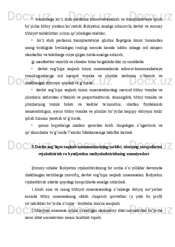 •   bemorlarga ko’z shoh pardasini  konservatsiyalash  va transplantatsiya  qilish
bo’yicha tibbiy yordam ko’rsatish faoliyatini amalga oshiruvchi davlat va xususiy
tibbiyot tashkilotlari uchun qo’yiladigan talablar;
•     ko’z   shoh   pardasini   transplantatsiya   qilishni   faqatgina   donor   tomonidan
uning   tirikligida   beriladigan   roziligi   asosida   hamda   ushbu   sohaga   oid   xalqaro
standartlar va talablarga rioya qilgan holda amalga oshirish;
g) manfaatdor vazirlik va idoralar bilan birgalikda ikki oy muddatda:
•     davlat   sog’liqni   saqlash   tizimi   muassasalarida   axborot-kommunikatsiya
texnologiyalariga   oid   mavjud   texnika   va   jihozlar   xatlovini   o’tkazish   va
shakllangan ehtiyojni qoplash to’g’risida;
•     davlat   sog’liqni   saqlash   tizimi   muassasalaridagi   mavjud   tibbiy   texnika   va
jihozlarni   xatlovdan   o’tkazish   va   pasportlashtirish,   shuningdek,   tibbiy   texnika   va
jihozlarning   texnik   holati   va   kadrlar   ta’minotini,   ulardan   foydalanish
samaradorligini, ayrim  tibbiy texnika va jihozlar  bo’yicha  haqiqiy ehtiyojni  tahlil
qilish tizimini yaratish to’g’risida;
•     qonun   hujjatlariga   mazkur   qarordan   kelib   chiqadigan   o’zgartirish   va
qo’shimchalar to’g’risida Vazirlar Mahkamasiga takliflar kiritadi.
3.Davlat sog’liqni saqlash muassasalarining tarkibi, ularning xarajatlarini
rejalashtirish va byudjetdan moliyalashtirishning xususiyatlari
Ijtimoiy sohalar  faoliyatini  rejalashtirishning  bir   necha  o’n yilliklar   davomida
shakllangan   tartiblarga   muvofiq,   davlat   sog’liqni   saqlash   muassasalari   faoliyatini
rejalashtirish odatda quyidagi bosqichlarda amalga oshiriladi: 
1.Aholi   soni   va   uning   tibbiyot   muassasasidagi   o’rinlarga   ehtiyoj   me’yorlari
asosida   tibbiy   muassasaning   ishlab   chiqarish   quvvatlari   (u   yoki   bu   profil
yo’nalishlari bo’yicha o’rinlar - koykalar soni)ni aniqlash. 
2.Muayyan muassasa uchun o’rnatilgan namunaviy shtat normativlari bo’yicha
zarur shtat normativlari sonini hisoblab topish.