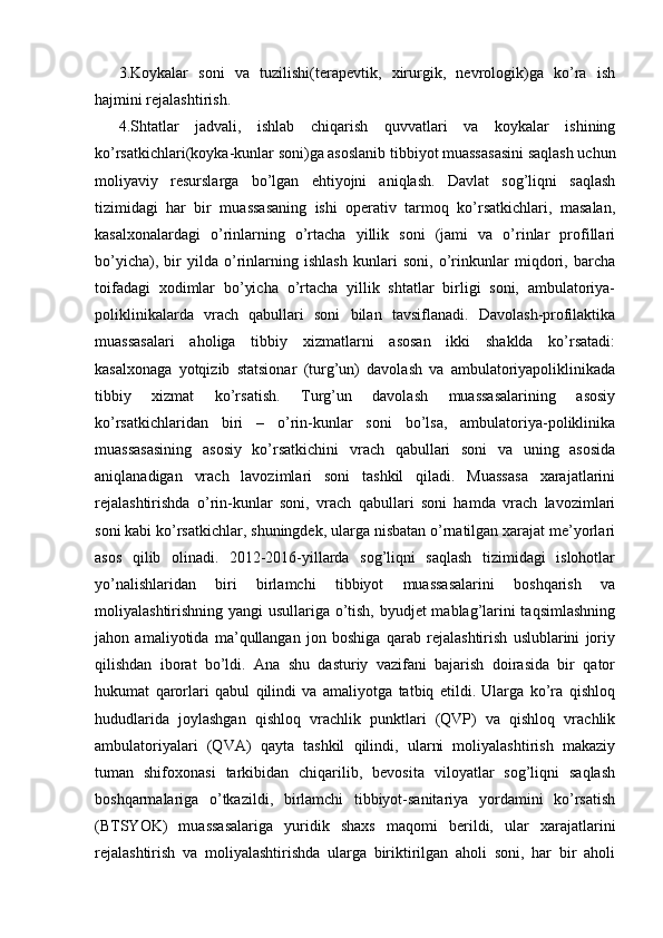 3.Koykalar   soni   va   tuzilishi(terapevtik,   xirurgik,   nevrologik)ga   ko’ra   ish
hajmini rejalashtirish. 
4.Shtatlar   jadvali,   ishlab   chiqarish   quvvatlari   va   koykalar   ishining
ko’rsatkichlari(koyka-kunlar soni)ga asoslanib tibbiyot muassasasini saqlash uchun
moliyaviy   resurslarga   bo’lgan   ehtiyojni   aniqlash.   Davlat   sog’liqni   saqlash
tizimidagi   har   bir   muassasaning   ishi   operativ   tarmoq   ko’rsatkichlari,   masalan,
kasalxonalardagi   o’rinlarning   o’rtacha   yillik   soni   (jami   va   o’rinlar   profillari
bo’yicha),   bir   yilda   o’rinlarning   ishlash   kunlari   soni,   o’rinkunlar   miqdori,   barcha
toifadagi   xodimlar   bo’yicha   o’rtacha   yillik   shtatlar   birligi   soni,   ambulatoriya-
poliklinikalarda   vrach   qabullari   soni   bilan   tavsiflanadi.   Davolash-profilaktika
muassasalari   aholiga   tibbiy   xizmatlarni   asosan   ikki   shaklda   ko’rsatadi:
kasalxonaga   yotqizib   statsionar   (turg’un)   davolash   va   ambulatoriyapoliklinikada
tibbiy   xizmat   ko’rsatish.   Turg’un   davolash   muassasalarining   asosiy
ko’rsatkichlaridan   biri   –   o’rin-kunlar   soni   bo’lsa,   ambulatoriya-poliklinika
muassasasining   asosiy   ko’rsatkichini   vrach   qabullari   soni   va   uning   asosida
aniqlanadigan   vrach   lavozimlari   soni   tashkil   qiladi.   Muassasa   xarajatlarini
rejalashtirishda   o’rin-kunlar   soni,   vrach   qabullari   soni   hamda   vrach   lavozimlari
soni kabi ko’rsatkichlar, shuningdek, ularga nisbatan o’rnatilgan xarajat me’yorlari
asos   qilib   olinadi.   2012-2016-yillarda   sog’liqni   saqlash   tizimidagi   islohotlar
yo’nalishlaridan   biri   birlamchi   tibbiyot   muassasalarini   boshqarish   va
moliyalashtirishning yangi usullariga o’tish, byudjet mablag’larini taqsimlashning
jahon   amaliyotida   ma’qullangan   jon   boshiga   qarab   rejalashtirish   uslublarini   joriy
qilishdan   iborat   bo’ldi.   Ana   shu   dasturiy   vazifani   bajarish   doirasida   bir   qator
hukumat   qarorlari   qabul   qilindi   va   amaliyotga   tatbiq   etildi.   Ularga   ko’ra   qishloq
hududlarida   joylashgan   qishloq   vrachlik   punktlari   (QVP)   va   qishloq   vrachlik
ambulatoriyalari   (QVA)   qayta   tashkil   qilindi,   ularni   moliyalashtirish   makaziy
tuman   shifoxonasi   tarkibidan   chiqarilib,   bevosita   viloyatlar   sog’liqni   saqlash
boshqarmalariga   o’tkazildi,   birlamchi   tibbiyot-sanitariya   yordamini   ko’rsatish
(BTSYOK)   muassasalariga   yuridik   shaxs   maqomi   berildi,   ular   xarajatlarini
rejalashtirish   va   moliyalashtirishda   ularga   biriktirilgan   aholi   soni,   har   bir   aholi