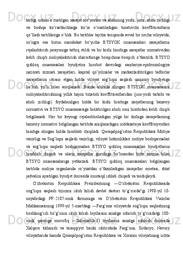 birligi uchun o’rnatilgan xarajat me’yorlari va aholining yoshi, jinsi, aholi zichligi
va   boshqa   ko’rsatkichlarga   ko’ra   o’rnatiladigan   tuzatuvchi   koeffitsientlarni
qo’llash tartiblariga o’tildi. Bu tartiblar tajriba tariqasida avval bir necha viloyatda,
so’ngra   esa   butun   mamlakat   bo’yicha   BTSYOK   muassasalari   xarajatlarini
rejalashtirish   jarayoniga  tatbiq etildi   va bir  kishi  hisobiga  xarajatlar  normatividan
kelib   chiqib   moliyalashtirish   sharoitlariga   bosqichma-bosqich   o’tkazildi.   BTSYO
qishloq   muassasalari   byudjetini   hisobot   davridagi   sanitariya-epidemiologiya
nazorati   xizmati   xarajatlari,   kapital   qo’yilmalar   va   markazlashtirilgan   tadbirlar
xarajatlarini   istisno   etgan   holda   viloyat   sog’liqni   saqlash   umumiy   byudjetiga
bo’lish   yo’li   bilan   aniqlanadi.   Bunda   alohida   olingan   BTSYOK   muassasasini
moliyalashtirishning   yillik   hajmi   tuzatish   koeffitsientlaridan   (jins-yosh   tarkibi   va
aholi   zichligi)   foydalanilgan   holda   bir   kishi   hisobiga   xarjatlarning   bazaviy
normativi va BTSYO muassasasiga biriktirilgan aholi soni hisobidan kelib chiqib
belgilanadi.   Har   bir   keyingi   rejalashtiriladigan   yilga   bir   kishiga   xarajatlarning
bazaviy normativi belgilangan tartibda aniqlanadigan indeksatsiya koeffitsiyentlari
hisobga   olingan   holda   hisoblab   chiqiladi.   Qoraqalpog’iston   Respublikasi   Moliya
vazirligi va Sog’liqni saqlash vazirligi, viloyat hokimliklari moliya boshqarmalari
va   sog’liqni   saqlash   boshqarmalari   BTSYO   qishloq   muassasalari   byudjetlarini
hisoblab   chiqadi   va   ularni   xarajatlar   guruhiga   bo’lmasdan   bitta   summa   bilan
BTSYO   muassasalariga   yetkazadi.   BTSYO   qishloq   muassasalari   belgilangan
tartibda   moliya   organlarida   ro’yxatdan   o’tkaziladigan   xarajatlar   smetasi,   shtat
jadvalini ajratilgan byudjet doirasida mustaqil ishlab chiqadi va tasdiqlaydi. 
O’zbekiston   Respublikasi   Prezidentining   ―O’zbekiston   Respublikasida
sog’liqni   saqlash   tizimini   isloh   kilish   davlat   dasturi   to’g’risida"gi   1998-yil   10-
noyabrdagi   PF-2107-sonli   farmoniga   va   O’zbekiston   Respublikasi   Vazirlar
Mahkamasining   1999-yil   5-martdagi   ―Farg’ona   viloyatida   sog’liqni   saqlashning
boshlang’ich   bo’g’inini   isloh   kilish   loyihasini   amalga   oshirish   to’g’risida gi   100-‖
sonli   qaroriga   muvofiq   ―Salomatlik-1   loyihasini   amalga   oshirish   doirasida	
‖
Xalqaro   tiklanish   va   taraqqiyot   banki   ishtirokida   Farg’ona,   Sirdaryo,   Navoiy
viloyatlarida hamda Qoraqalpog’iston Respublikasi  va Xorazm viloyatining uchta