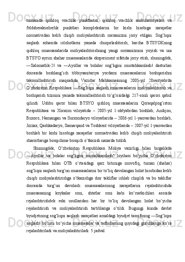 tumanida   qishloq   vrachlik   punktlarini,   qishloq   vrachlik   ambulatoriyalari   va
feldsherakusherlik   punktlari   komplekslarini   bir   kishi   hisobiga   xarajatlar
normatividan   kelib   chiqib   moliyalashtirish   mexanizmi   joriy   etilgan.   Sog’liqni
saqlash   sohasida   islohotlarni   yanada   chuqurlashtirish,   barcha   BTSYOKning
qishloq   muassasalarida   moliyalashtirishning   yangi   mexanizmini   yoyish   va   uni
BTSYO ayrim shahar muassasalarida eksperiment sifatida joriy etish, shuningdek,
―Salomatlik-2   va   ―Ayollar   va   bolalar   sog’ligini   mustahkamlash   dasturlari‖ ‖
doirasida   boshlang’ich   tibbiysanitariya   yordami   muassasalarini   boshqarishni
takomillashtirish   maqsadida   Vazirlar   Mahkamasining   2005-yil   28sentyabrda
O’zbekiston   Respublikasi   ―Sog’liqni   saqlash   muassasalarini   moliyalashtirish   va
boshqarish   tizimini   yanada   takomillashtirish   to’g’risida gi   217-sonli   qarori   qabul	
‖
qilindi.   Ushbu   qaror   bilan   BTSYO   qishloq   muassasalarini   Qoraqalpog’iston
Respublikasi   va   Xorazm   viloyatida   –   2005-yil   1-oktyabrdan   boshlab,   Andijon,
Buxoro, Namangan va Surxondaryo viloyatlarida – 2006-yil 1-yanvardan boshlab,
Jizzax, Qashkadaryo, Samarqand va Toshkent viloyatlarida – 2007-yil 1-yanvardan
boshlab   bir   kishi   hisobiga   xarajatlar   normatividan   kelib   chiqib   moliyalashtirish
sharoitlariga bosqichma-bosqich o’tkazish nazarda tutildi. 
Shuningdek,   O’zbekiston   Respublikasi   Moliya   vazirligi   bilan   birgalikda
―Ayollar   va   bolalar   sog’ligini   mustahkamlash"   loyihasi   bo’yicha   O’zbekiston
Respublikasi   bilan   OTB   o’rtasidagi   qarz   bitimiga   muvofiq,   tuman   (shahar)
sog’liqni saqlash turg’un muassasalarini bir to’liq davolangan holat hisobidan kelib
chiqib   moliyalashtirishga   o’tkazishga   doir   takliflar   ishlab   chiqildi   va   bu   takliflar
doirasida   turg’un   davolash   muassasalarining   xarajatlarini   rejalashtirishda
muassasaning   koykalar   soni,   shtatlar   soni   kabi   ko’rsatkichlari   asosida
rejalashtirishdek   eski   usullaridan   har   bir   to’liq   davolangan   holat   bo’yicha
rejalashtirish   va   moliyalashtirish   tartiblariga   o’tildi.   Bugungi   kunda   davlat
byudjetining sog’liqni saqlash xarajatlari amaldagi byudjet tasnifining ―Sog’liqni
saqlash  bo’limi bo’yicha muassasalar va tadbirlarning quyidagi guruhlariga ko’ra	
‖
rejalashtiriladi va moliyalashtiriladi: 5 jadval