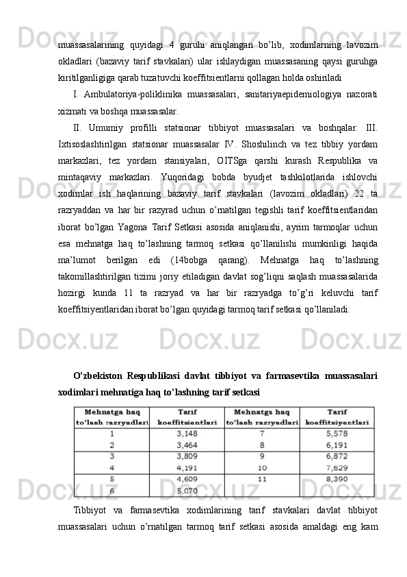 muassasalarining   quyidagi   4   guruhi   aniqlangan   bo’lib,   xodimlarning   lavozim
okladlari   (bazaviy   tarif   stavkalari)   ular   ishlaydigan   muassasaning   qaysi   guruhga
kiritilganligiga qarab tuzatuvchi koeffitsientlarni qollagan holda oshiriladi
I.   Ambulatoriya-poliklinika   muassasalari,   sanitariyaepidemiologiya   nazorati
xizmati va boshqa muassasalar. 
II.   Umumiy   profilli   statsionar   tibbiyot   muassasalari   va   boshqalar.   III.
Ixtisoslashtirilgan   statsionar   muassasalar   IV.   Shoshilinch   va   tez   tibbiy   yordam
markazlari,   tez   yordam   stansiyalari,   OITSga   qarshi   kurash   Respublika   va
mintaqaviy   markazlari.   Yuqoridagi   bobda   byudjet   tashkilotlarida   ishlovchi
xodimlar   ish   haqlarining   bazaviy   tarif   stavkalari   (lavozim   okladlari)   22   ta
razryaddan   va   har   bir   razyrad   uchun   o’rnatilgan   tegishli   tarif   koeffitsientlaridan
iborat   bo’lgan   Yagona   Tarif   Setkasi   asosida   aniqlanishi,   ayrim   tarmoqlar   uchun
esa   mehnatga   haq   to’lashning   tarmoq   setkasi   qo’llanilishi   mumkinligi   haqida
ma’lumot   berilgan   edi   (14bobga   qarang).   Mehnatga   haq   to’lashning
takomillashtirilgan   tizimi   joriy   etiladigan   davlat   sog’liqni   saqlash   muassasalarida
hozirgi   kunda   11   ta   razryad   va   har   bir   razryadga   to’g’ri   keluvchi   tarif
koeffitsiyentlaridan iborat bo’lgan quyidagi tarmoq tarif setkasi qo’llaniladi:
O’zbekiston   Respublikasi   davlat   tibbiyot   va   farmasevtika   muassasalari
xodimlari mehnatiga haq to’lashning tarif setkasi
Tibbiyot   va   farmasevtika   xodimlarining   tarif   stavkalari   davlat   tibbiyot
muassasalari   uchun   o’rnatilgan   tarmoq   tarif   setkasi   asosida   amaldagi   eng   kam
