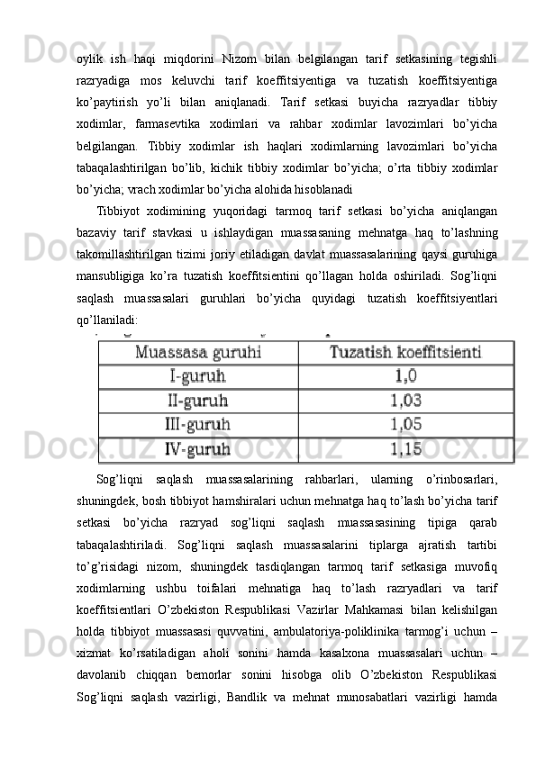oylik   ish   haqi   miqdorini   Nizom   bilan   belgilangan   tarif   setkasining   tegishli
razryadiga   mos   keluvchi   tarif   koeffitsiyentiga   va   tuzatish   koeffitsiyentiga
ko’paytirish   yo’li   bilan   aniqlanadi.   Tarif   setkasi   buyicha   razryadlar   tibbiy
xodimlar,   farmasevtika   xodimlari   va   rahbar   xodimlar   lavozimlari   bo’yicha
belgilangan.   Tibbiy   xodimlar   ish   haqlari   xodimlarning   lavozimlari   bo’yicha
tabaqalashtirilgan   bo’lib,   kichik   tibbiy   xodimlar   bo’yicha;   o’rta   tibbiy   xodimlar
bo’yicha; vrach xodimlar bo’yicha alohida hisoblanadi
Tibbiyot   xodimining   yuqoridagi   tarmoq   tarif   setkasi   bo’yicha   aniqlangan
bazaviy   tarif   stavkasi   u   ishlaydigan   muassasaning   mehnatga   haq   to’lashning
takomillashtirilgan   tizimi   joriy   etiladigan   davlat   muassasalarining   qaysi   guruhiga
mansubligiga   ko’ra   tuzatish   koeffitsientini   qo’llagan   holda   oshiriladi.   Sog’liqni
saqlash   muassasalari   guruhlari   bo’yicha   quyidagi   tuzatish   koeffitsiyentlari
qo’llaniladi:
Sog’liqni   saqlash   muassasalarining   rahbarlari,   ularning   o’rinbosarlari,
shuningdek, bosh tibbiyot hamshiralari uchun mehnatga haq to’lash bo’yicha tarif
setkasi   bo’yicha   razryad   sog’liqni   saqlash   muassasasining   tipiga   qarab
tabaqalashtiriladi.   Sog’liqni   saqlash   muassasalarini   tiplarga   ajratish   tartibi
to’g’risidagi   nizom,   shuningdek   tasdiqlangan   tarmoq   tarif   setkasiga   muvofiq
xodimlarning   ushbu   toifalari   mehnatiga   haq   to’lash   razryadlari   va   tarif
koeffitsientlari   O’zbekiston   Respublikasi   Vazirlar   Mahkamasi   bilan   kelishilgan
holda   tibbiyot   muassasasi   quvvatini,   ambulatoriya-poliklinika   tarmog’i   uchun   –
xizmat   ko’rsatiladigan   aholi   sonini   hamda   kasalxona   muassasalari   uchun   –
davolanib   chiqqan   bemorlar   sonini   hisobga   olib   O’zbekiston   Respublikasi
Sog’liqni   saqlash   vazirligi,   Bandlik   va   mehnat   munosabatlari   vazirligi   hamda