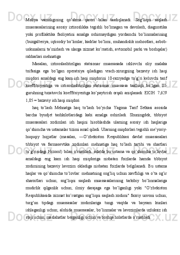 Moliya   vazirligining   qo’shma   qarori   bilan   tasdiqlanadi.   Sog’liqni   saqlash
muassasalarining   asosiy   ixtisoslikka   tegishli   bo’lmagan   va   davolash,   diagnostika
yoki   profilaktika   faoliyatini   amalga   oshirmaydigan   yordamchi   bo’linmalarining
(buxgalteriya, iqtisodiy bo’limlar, kadrlar bo’limi, muhandislik inshootlari, asbob-
uskunalarni ta’mirlash va ularga xizmat ko’rsatish, avtomobil parki va boshqalar)
rahbarlari mehnatiga 
Masalan,   ixtisoslashtirilgan   statsionar   muassasada   ishlovchi   oliy   malaka
toifasiga   ega   bo’lgan   operatsiya   qiladigan   vrach-xirurgning   bazaviy   ish   haqi
miqdori   amaldagi   eng   kam   ish   haqi   miqdorini   10-razryadga   to’g’ri   keluvchi   tarif
koeffitsiyentiga   va   ixtisoslashtirilgan   statsionar   muassasa   taalluqli   bo’lgan   III-
guruhning tuzatuvchi koeffitsiyentiga ko’paytirish orqali aniqlanadi: EKIH   7,629
1,05 = bazaviy ish haqi miqdori 
haq   to’lash   Mehnatga   haq   to’lash   bo’yicha   Yagona   Tarif   Setkasi   asosida
barcha   byudjet   tashkilotlaridagi   kabi   amalga   oshiriladi.   Shuningdek,   tibbiyot
muassasalari   xodimlari   ish   haqini   hisoblashda   ularning   asosiy   ish   haqlariga
qo’shimcha va ustamalar tizimi amal qiladi. Ularning miqdorlari tegishli me’yoriy-
huquqiy   hujjatlar   (masalan,   ―O’zbekiston   Respublikasi   davlat   muassasalari
tibbiyot   va   farmasevtika   xodimlari   mehnatiga   haq   to’lash   tartibi   va   shartlari
to’g’risidagi  Nizom )  bilan o’rnatiladi, odatda bu ustama  va qo’shimcha to’lovlar‖
amaldagi   eng   kam   ish   haqi   miqdoriga   nisbatan   foizlarda   hamda   tibbiyot
xodimining   bazaviy   lavozim   okladiga   nisbatan   foizlarda   belgilanadi.   Bu   ustama
haqlar  va qo’shimcha  to’lovlar:  mehnatning sog’liq uchun xavfliligi  va o’ta og’ir
sharoitlari   uchun;   sog’liqni   saqlash   muassasalarining   tarkibiy   bo’linmalariga
mudirlik   qilganlik   uchun;   ilmiy   darajaga   ega   bo’lganligi   yoki   "O’zbekiston
Respublikasida xizmat ko’rsatgan sog’liqni saqlash  xodimi" faxriy unvoni uchun;
turg’un   tipdagi   muassasalar   xodimlariga   tungi   vaqtda   va   bayram   kunlari
ishlaganligi uchun; alohida muassasalar, bo’linmalar va lavozimlarda uzluksiz ish
staji uchun; maslahatlar berganligi uchun va boshqa holatlarda o’rnatiladi.
