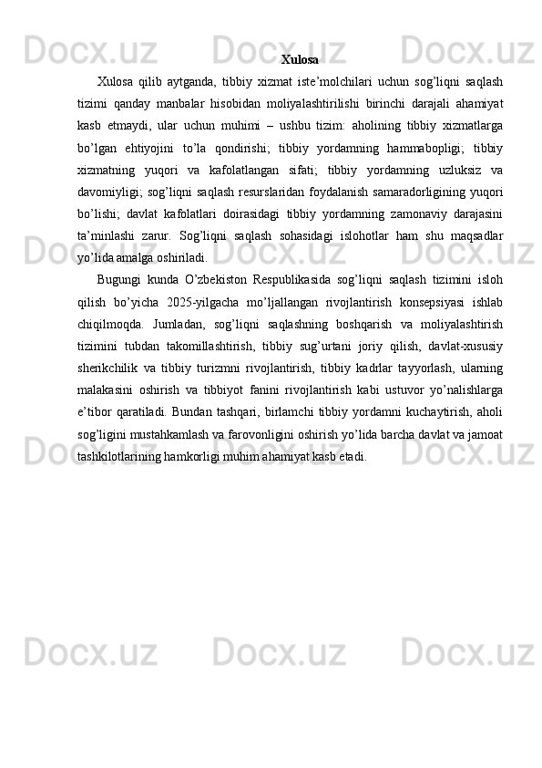 Xulosa
Xulosa   qilib   aytganda,   tibbiy   xizmat   iste’molchilari   uchun   sog’liqni   saqlash
tizimi   qanday   manbalar   hisobidan   moliyalashtirilishi   birinchi   darajali   ahamiyat
kasb   etmaydi,   ular   uchun   muhimi   –   ushbu   tizim:   aholining   tibbiy   xizmatlarga
bo’lgan   ehtiyojini   to’la   qondirishi;   tibbiy   yordamning   hammabopligi;   tibbiy
xizmatning   yuqori   va   kafolatlangan   sifati;   tibbiy   yordamning   uzluksiz   va
davomiyligi;  sog’liqni saqlash  resurslaridan foydalanish samaradorligining yuqori
bo’lishi;   davlat   kafolatlari   doirasidagi   tibbiy   yordamning   zamonaviy   darajasini
ta’minlashi   zarur.   Sog’liqni   saqlash   sohasidagi   islohotlar   ham   shu   maqsadlar
yo’lida amalga oshiriladi. 
Bugungi   kunda   O’zbekiston   Respublikasida   sog’liqni   saqlash   tizimini   isloh
qilish   bo’yicha   2025-yilgacha   mo’ljallangan   rivojlantirish   konsepsiyasi   ishlab
chiqilmoqda.   Jumladan,   sog’liqni   saqlashning   boshqarish   va   moliyalashtirish
tizimini   tubdan   takomillashtirish,   tibbiy   sug’urtani   joriy   qilish,   davlat-xususiy
sherikchilik   va   tibbiy   turizmni   rivojlantirish,   tibbiy   kadrlar   tayyorlash,   ularning
malakasini   oshirish   va   tibbiyot   fanini   rivojlantirish   kabi   ustuvor   yo’nalishlarga
e’tibor   qaratiladi.   Bundan   tashqari,   birlamchi   tibbiy   yordamni   kuchaytirish,   aholi
sog’ligini mustahkamlash va farovonligini oshirish yo’lida barcha davlat va jamoat
tashkilotlarining hamkorligi muhim ahamiyat kasb etadi.