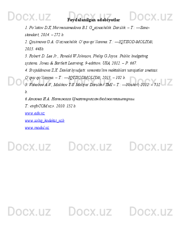 Foydalanilgan adabiyotlar
1. Po’latov D.X, Nurmuxamedova B.I. G‗aznachilik. Darslik. – T.: ―Sano-
standart, 2014. – 272 b. 
2. Qosimova G.A. G’aznachilik. O’quv qo’llanma. T.: ―IQTISOD-MOLIYA , ‖
2015. 448b. 
3. Robert D. Lee Jr., Ronald W.Johnson, Philip G.Joyce. Public budgeting 
systems. Jones & Bartlett Learning; 9-edition. USA, 2012. – P. 667. 
4. Srojiddinova Z.X. Davlat byudjeti: umumta’lim maktablari xarajatlar smetasi. 
O’quv qo’llanma. – T.: ―IQTISODMOLIYA , 2013. – 102 b. 	
‖
5. Vahobov A.V., Malikov T.S. Moliya. Darslik / TMI – T.: ―Noshir , 2012. – 712 	
‖
b. 
6.Азизова И.А. Натижага йўналтирилган бюджетлаштириш 
T.:«infoCOM.uz». 2010. 152 b.
www.edu.uz
www.soliq_kodeksi_uzb
www.modul.uz