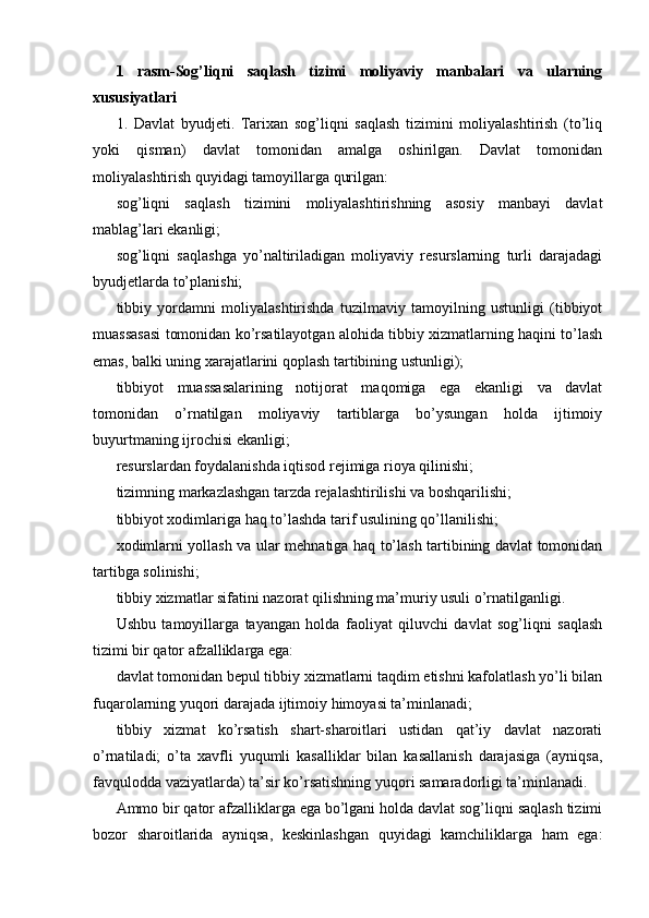 1   rasm-Sog’liqni   saqlash   tizimi   moliyaviy   manbalari   va   ularning
xususiyatlari
1.   Davlat   byudjeti.   Tarixan   sog’liqni   saqlash   tizimini   moliyalashtirish   (to’liq
yoki   qisman)   davlat   tomonidan   amalga   oshirilgan.   Davlat   tomonidan
moliyalashtirish quyidagi tamoyillarga qurilgan: 
sog’liqni   saqlash   tizimini   moliyalashtirishning   asosiy   manbayi   davlat
mablag’lari ekanligi; 
sog’liqni   saqlashga   yo’naltiriladigan   moliyaviy   resurslarning   turli   darajadagi
byudjetlarda to’planishi; 
tibbiy   yordamni   moliyalashtirishda   tuzilmaviy   tamoyilning   ustunligi   (tibbiyot
muassasasi tomonidan ko’rsatilayotgan alohida tibbiy xizmatlarning haqini to’lash
emas, balki uning xarajatlarini qoplash tartibining ustunligi); 
tibbiyot   muassasalarining   notijorat   maqomiga   ega   ekanligi   va   davlat
tomonidan   o’rnatilgan   moliyaviy   tartiblarga   bo’ysungan   holda   ijtimoiy
buyurtmaning ijrochisi ekanligi; 
resurslardan foydalanishda iqtisod rejimiga rioya qilinishi; 
tizimning markazlashgan tarzda rejalashtirilishi va boshqarilishi; 
tibbiyot xodimlariga haq to’lashda tarif usulining qo’llanilishi; 
xodimlarni yollash va ular mehnatiga haq to’lash tartibining davlat tomonidan
tartibga solinishi; 
tibbiy xizmatlar sifatini nazorat qilishning ma’muriy usuli o’rnatilganligi. 
Ushbu   tamoyillarga   tayangan   holda   faoliyat   qiluvchi   davlat   sog’liqni   saqlash
tizimi bir qator afzalliklarga ega: 
davlat tomonidan bepul tibbiy xizmatlarni taqdim etishni kafolatlash yo’li bilan
fuqarolarning yuqori darajada ijtimoiy himoyasi ta’minlanadi; 
tibbiy   xizmat   ko’rsatish   shart-sharoitlari   ustidan   qat’iy   davlat   nazorati
o’rnatiladi;   o’ta   xavfli   yuqumli   kasalliklar   bilan   kasallanish   darajasiga   (ayniqsa,
favqulodda vaziyatlarda) ta’sir ko’rsatishning yuqori samaradorligi ta’minlanadi. 
Ammo bir qator afzalliklarga ega bo’lgani holda davlat sog’liqni saqlash tizimi
bozor   sharoitlarida   ayniqsa,   keskinlashgan   quyidagi   kamchiliklarga   ham   ega: