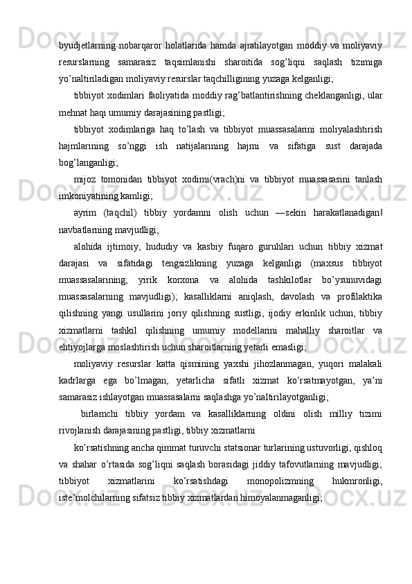 byudjetlarning   nobarqaror   holatlarida   hamda   ajratilayotgan   moddiy   va   moliyaviy
resurslarning   samarasiz   taqsimlanishi   sharoitida   sog’liqni   saqlash   tizimiga
yo’naltiriladigan moliyaviy resurslar taqchilligining yuzaga kelganligi; 
tibbiyot xodimlari faoliyatida moddiy rag’batlantirishning cheklanganligi, ular
mehnat haqi umumiy darajasining pastligi; 
tibbiyot   xodimlariga   haq   to’lash   va   tibbiyot   muassasalarini   moliyalashtirish
hajmlarining   so’nggi   ish   natijalarining   hajmi   va   sifatiga   sust   darajada
bog’langanligi; 
mijoz   tomonidan   tibbiyot   xodimi(vrach)ni   va   tibbiyot   muassasasini   tanlash
imkoniyatining kamligi; 
ayrim   (taqchil)   tibbiy   yordamni   olish   uchun   ―sekin   harakatlanadigan‖
navbatlarning mavjudligi; 
alohida   ijtimoiy,   hududiy   va   kasbiy   fuqaro   guruhlari   uchun   tibbiy   xizmat
darajasi   va   sifatidagi   tengsizlikning   yuzaga   kelganligi   (maxsus   tibbiyot
muassasalarining,   yirik   korxona   va   alohida   tashkilotlar   bo’ysunuvidagi
muassasalarning   mavjudligi);   kasalliklarni   aniqlash,   davolash   va   profilaktika
qilishning   yangi   usullarini   joriy   qilishning   sustligi,   ijodiy   erkinlik   uchun,   tibbiy
xizmatlarni   tashkil   qilishning   umumiy   modellarini   mahalliy   sharoitlar   va
ehtiyojlarga moslashtirish uchun sharoitlarning yetarli emasligi; 
moliyaviy   resurslar   katta   qismining   yaxshi   jihozlanmagan,   yuqori   malakali
kadrlarga   ega   bo’lmagan,   yetarlicha   sifatli   xizmat   ko’rsatmayotgan,   ya’ni
samarasiz ishlayotgan muassasalarni saqlashga yo’naltirilayotganligi; 
  birlamchi   tibbiy   yordam   va   kasalliklarning   oldini   olish   milliy   tizimi
rivojlanish darajasining pastligi, tibbiy xizmatlarni 
ko’rsatishning ancha qimmat turuvchi statsionar turlarining ustuvorligi, qishloq
va   shahar   o’rtasida   sog’liqni   saqlash   borasidagi   jiddiy   tafovutlarning   mavjudligi;
tibbiyot   xizmatlarini   ko’rsatishdagi   monopolizmning   hukmronligi,
iste’molchilarning sifatsiz tibbiy xizmatlardan himoyalanmaganligi;