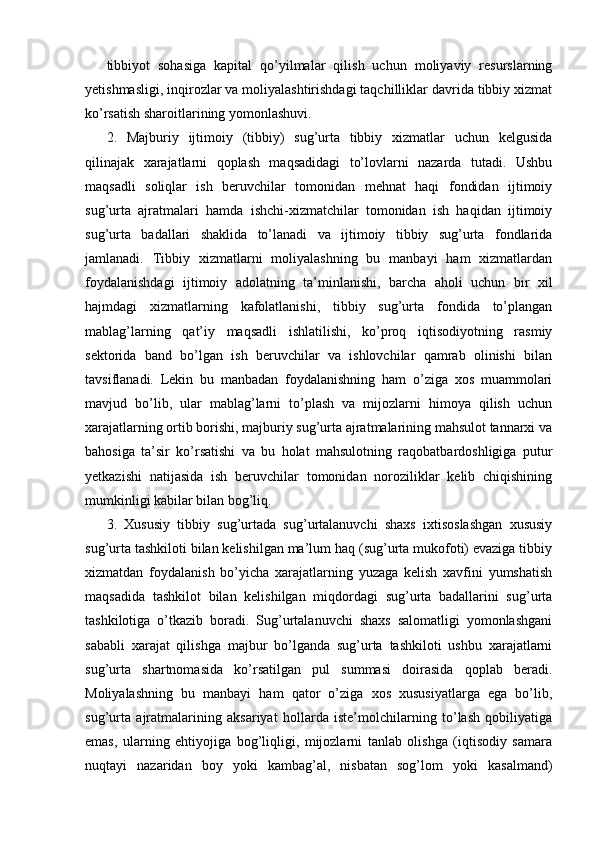 tibbiyot   sohasiga   kapital   qo’yilmalar   qilish   uchun   moliyaviy   resurslarning
yetishmasligi, inqirozlar va moliyalashtirishdagi taqchilliklar davrida tibbiy xizmat
ko’rsatish sharoitlarining yomonlashuvi. 
2.   Majburiy   ijtimoiy   (tibbiy)   sug’urta   tibbiy   xizmatlar   uchun   kelgusida
qilinajak   xarajatlarni   qoplash   maqsadidagi   to’lovlarni   nazarda   tutadi.   Ushbu
maqsadli   soliqlar   ish   beruvchilar   tomonidan   mehnat   haqi   fondidan   ijtimoiy
sug’urta   ajratmalari   hamda   ishchi-xizmatchilar   tomonidan   ish   haqidan   ijtimoiy
sug’urta   badallari   shaklida   to’lanadi   va   ijtimoiy   tibbiy   sug’urta   fondlarida
jamlanadi.   Tibbiy   xizmatlarni   moliyalashning   bu   manbayi   ham   xizmatlardan
foydalanishdagi   ijtimoiy   adolatning   ta’minlanishi,   barcha   aholi   uchun   bir   xil
hajmdagi   xizmatlarning   kafolatlanishi,   tibbiy   sug’urta   fondida   to’plangan
mablag’larning   qat’iy   maqsadli   ishlatilishi,   ko’proq   iqtisodiyotning   rasmiy
sektorida   band   bo’lgan   ish   beruvchilar   va   ishlovchilar   qamrab   olinishi   bilan
tavsiflanadi.   Lekin   bu   manbadan   foydalanishning   ham   o’ziga   xos   muammolari
mavjud   bo’lib,   ular   mablag’larni   to’plash   va   mijozlarni   himoya   qilish   uchun
xarajatlarning ortib borishi, majburiy sug’urta ajratmalarining mahsulot tannarxi va
bahosiga   ta’sir   ko’rsatishi   va   bu   holat   mahsulotning   raqobatbardoshligiga   putur
yetkazishi   natijasida   ish   beruvchilar   tomonidan   noroziliklar   kelib   chiqishining
mumkinligi kabilar bilan bog’liq. 
3.   Xususiy   tibbiy   sug’urtada   sug’urtalanuvchi   shaxs   ixtisoslashgan   xususiy
sug’urta tashkiloti bilan kelishilgan ma’lum haq (sug’urta mukofoti) evaziga tibbiy
xizmatdan   foydalanish   bo’yicha   xarajatlarning   yuzaga   kelish   xavfini   yumshatish
maqsadida   tashkilot   bilan   kelishilgan   miqdordagi   sug’urta   badallarini   sug’urta
tashkilotiga   o’tkazib   boradi.   Sug’urtalanuvchi   shaxs   salomatligi   yomonlashgani
sababli   xarajat   qilishga   majbur   bo’lganda   sug’urta   tashkiloti   ushbu   xarajatlarni
sug’urta   shartnomasida   ko’rsatilgan   pul   summasi   doirasida   qoplab   beradi.
Moliyalashning   bu   manbayi   ham   qator   o’ziga   xos   xususiyatlarga   ega   bo’lib,
sug’urta   ajratmalarining   aksariyat   hollarda   iste’molchilarning   to’lash   qobiliyatiga
emas,   ularning   ehtiyojiga   bog’liqligi,   mijozlarni   tanlab   olishga   (iqtisodiy   samara
nuqtayi   nazaridan   boy   yoki   kambag’al,   nisbatan   sog’lom   yoki   kasalmand)