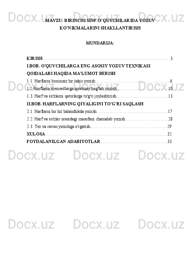 MAVZU: BIRINCHI SINF O’QUVCHILARIDA YOZUV
KO’NIKMALARINI SHAKLLANTIRISH
MUNDARIJA: 
KIRISH ……………………………………………………………………...…….3
I.BOB. O'QUVCHILARGA ENG ASOSIY YOZUV TEXNIKASI 
QOIDALARI HAQIDA MA'LUMOT BERISH
1.1. Harflarni bosimsiz bir tekis yozish…………………………………..………..6
1.2.  Harflarni elementlarga ajratmay bog'lab yozish……………………………...10
1.3. Harf va so'zlarni qatorlarga to'g'ri joylashtirish……………………………...13
II.BOB. HARFLARNING QIYALIGINI TO'G'RI SAQLASH
2.1. Harflarni bir hil balandlikda yozish………………………………………….17
2.2. Harf va so'zlar orasidagi masofani chamalab yozish………………………...28
2.3. Tez va ravon yozishga o'rgatish……………………………………….…….29
XULOSA ……………………………………………………………………...…32
FOYDALANILGAN ADABIYOTLAR …………………………………….…33 