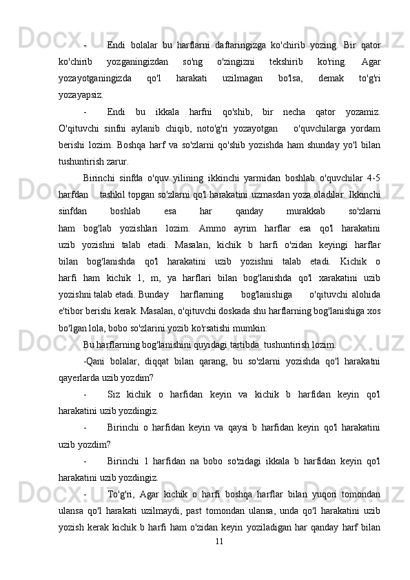 - Endi   bolalar   bu   harflarni   daftaringizga   ko'chirib   yozing.   Bir   qator
ko'chirib   yozganingizdan   so'ng   o'zingizni   tekshirib   ko'ring.   Agar
yozayotganingizda   qo'l   harakati   uzilmagan   bo'lsa,   demak   to'g'ri
yozayapsiz.
- Endi   bu   ikkala   harfni   qo'shib,   bir   necha   qator   yozamiz.
O'qituvchi   sinfni   aylanib   chiqib,   noto'g'ri   yozayotgan       o'quvchilarga   yordam
berishi   lozim.   Boshqa   harf   va   so'zlarni   qo'shib   yozishda   ham   shunday   yo'l   bilan
tushuntirish zarur.
Birinchi   sinfda   o'quv   yilining   ikkinchi   yarmidan   boshlab   o'quvchilar   4-5
harfdan     tashkil topgan so'zlarni qo'l harakatini uzmasdan yoza oladilar. Ikkinchi
sinfdan   boshlab   esa   har   qanday   murakkab   so'zlarni
ham   bog'lab   yozishlari   lozim.   Ammo   ayrim   harflar   esa   qo'l   harakatini
uzib   yozishni   talab   etadi.   Masalan,   kichik   b   harfi   o'zidan   keyingi   harflar
bilan   bog'lanishda   qo'l   harakatini   uzib   yozishni   talab   etadi.   Kichik   o
harfi   ham   kichik   1,   m,   ya   harflari   bilan   bog'lanishda   qo'l   xarakatini   uzib
yozishni talab etadi. Bunday harflarning         bog'lanishiga         o'qituvchi   alohida
e'tibor berishi kerak. Masalan, o'qituvchi doskada shu harflarning bog'lanishiga xos
bo'lgan lola, bobo so'zlarini yozib ko'rsatishi mumkin:
Bu harflarning bog'lanishini quyidagi tartibda  tushuntirish lozim.
-Qani   bolalar,   diqqat   bilan   qarang,   bu   so'zlarni   yozishda   qo'l   harakatni
qayerlarda uzib yozdim?
- Siz   kichik   o   harfidan   keyin   va   kichik   b   harfidan   keyin   qo'l
harakatini uzib yozdingiz.
- Birinchi   o   harfidan   keyin   va   qaysi   b   harfidan   keyin   qo'l   harakatini
uzib yozdim?
- Birinchi   1   harfidan   na   bobo   so'zidagi   ikkala   b   harfidan   keyin   qo'l
harakatini uzib yozdingiz.
- To'g'ri,   Agar   kichik   o   harfi   boshqa   harflar   bilan   yuqori   tomondan
ulansa   qo'l   harakati   uzilmaydi,   past   tomondan   ulansa,   unda   qo'l   harakatini   uzib
yozish   kerak   kichik   b   harfi   ham   o'zidan   keyin   yoziladigan   har   qanday   harf   bilan
11 