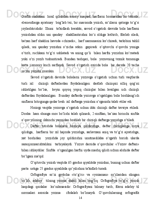Grafik   malakani     hosil   qilishdan   asosiy   maqsad,   harflarni   bosmasdan   bir   tekisda,
elementlarga ajratmay   bog’lab tez, bir maromda yozish, so‘zlarni  qatorga to‘g’ri
joylashtirishdir.   Shuni     ta'kidlash   kerakki,   savod   o‘rgatish   davrida   bola   harflarni
yozishdan   oldin   uni   qanday     shakllantirishni   ko‘z   oldiga   keltirib,   fikrlab   oladi,
ba'zan harf shaklini havoda «chizadi»,   harf namunasini ko‘chiradi, tarkibini tahlil
qiladi,   uni   qanday   yozishni   o‘zicha   sekin     gapiradi:   o‘qituvchi   o‘quvchi   yoniga
o‘tirib,   ruchkani   to‘g’ri   ushlatadi   va   uning   qo‘li     bilan   harfni   yozishni   ko‘rsatadi
yoki   o‘zi   yozib   tushuntiradi.   Bundan   tashqari,   bola     yozuvning   texnik   tomoniga
katta   jismoniy   kuch   sarflaydi.   Savod   o‘rgatish   oxirida   bola     bir   darsda   20   tacha
so‘zni yozishi mumkin.   
Savod   o‘rgatish   davrida   bolalarni   yozuvga   o‘rgatish   uchun   turli   vaqtlarda
turli   xil     chiziqli   daftarlardan   foydalanilgan:   dastlab   chiziqsiz   silliq   qog’oz
ishlatilgan   bo‘lsa,     keyin   quyoq   yopiq   chiziqlar   bilan   kesilgan   uch   chiziqli
daftardan  foydalanilgan.     Bunday  daftarda  yozuvga  o‘rgatilgan bola  boshlang’ich
sinflarni bitirgunga qadar besh  xil daftarga yozishni o‘rganishi talab etilar edi.   
Hozirgi   vaqtda   yozuvga   o‘rgatish   uchun   ikki   chiziqli   daftar   tavsiya   etiladi.
Doska     ham   shunga   mos   bo‘lishi   talab   qilinadi;   2-sinfdan,   ba’zan   birinchi   sinfda
o‘quv yilining  ikkinchi yarmidan boshlab bir chiziqli daftarga yozishga o‘tiladi.   
Daftar   tutishda   bolalarni   hoshiya   qoldirishga,   daftar   chiziqlariga   rioya
qilishga,     harflarni   bir   xil   hajmda   yozishga,   sarlavxani   aniq   va   to‘g’ri   ajratishga,
xat   boshidan     yozishda   joy   qoldirishni   unutmaslikka   o‘rgatib   borish   ularda
saranjomsarishtalikni     tarbiyalaydi.   Yozuv   darsida   o‘quvchilar   «Yozuv   daftari»
bilan ishlaydilar. Sinfda  o‘rganilgan harfni uyda mashq qilish uchun alohida daftar
bo‘lgani ma'qul.   
O‘qituvchi yozish vaqtida 65 gradus qiyalikda yozishni, buning uchun daftar
parta  ustiga 25 gradus qiyalikda qo‘yilishini ta'kidlab turadi.   
Orfografiya   so’zi   grekcha   «to‘g’ri»   va   «yozaman»   so‘zlaridan   olingan
bo‘lib,   adabiy     tilning   yozma   shakli   bilan   bog’liq.   Orfografiya   to‘g’ri   yozish
haqidagi   qoidalar     ko‘nikmasidir.   Orfografiyani   bilmay   turib,   fikrni   adabiy   til
normalari   asosida   yozma     ifodalab   bo‘lmaydi.   O‘quvchilarning   orfografik
14 