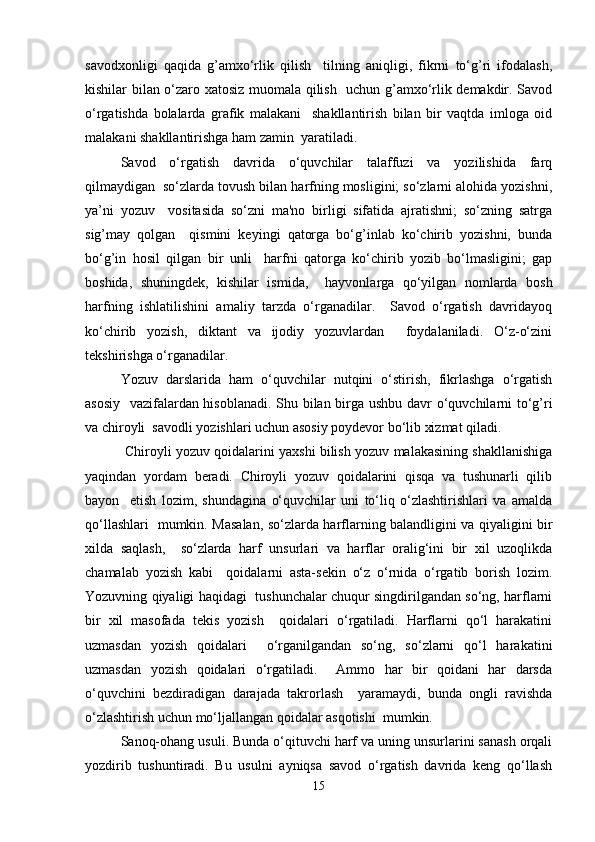 savodxonligi   qaqida   g’amxo‘rlik   qilish     tilning   aniqligi,   fikrni   to‘g’ri   ifodalash,
kishilar bilan o‘zaro xatosiz muomala qilish   uchun g’amxo‘rlik demakdir. Savod
o‘rgatishda   bolalarda   grafik   malakani     shakllantirish   bilan   bir   vaqtda   imloga   oid
malakani shakllantirishga ham zamin  yaratiladi.   
Savod   o‘rgatish   davrida   o‘quvchilar   talaffuzi   va   yozilishida   farq
qilmaydigan  so‘zlarda tovush bilan harfning mosligini; so‘zlarni alohida yozishni,
ya’ni   yozuv     vositasida   so‘zni   ma'no   birligi   sifatida   ajratishni;   so‘zning   satrga
sig’may   qolgan     qismini   keyingi   qatorga   bo‘g’inlab   ko‘chirib   yozishni,   bunda
bo‘g’in   hosil   qilgan   bir   unli     harfni   qatorga   ko‘chirib   yozib   bo‘lmasligini;   gap
boshida,   shuningdek,   kishilar   ismida,     hayvonlarga   qo‘yilgan   nomlarda   bosh
harfning   ishlatilishini   amaliy   tarzda   o‘rganadilar.     Savod   o‘rgatish   davridayoq
ko‘chirib   yozish,   diktant   va   ijodiy   yozuvlardan     foydalaniladi.   O‘z-o‘zini
tekshirishga o‘rganadilar.   
Yozuv   darslarida   ham   o‘quvchilar   nutqini   o‘stirish,   fikrlashga   o‘rgatish
asosiy   vazifalardan hisoblanadi. Shu bilan birga ushbu davr o‘quvchilarni to‘g’ri
va chiroyli  savodli yozishlari uchun asosiy poydevor bo‘lib xizmat qiladi.    
 Chiroyli yozuv qoidalarini yaxshi bilish yozuv malakasining shakllanishiga
yaqindan   yordam   beradi.   Chiroyli   yozuv   qoidalarini   qisqa   va   tushunarli   qilib
bayon     etish   lozim,   shundagina   o‘quvchilar   uni   to‘liq   o‘zlashtirishlari   va   amalda
qo‘llashlari   mumkin. Masalan, so‘zlarda harflarning balandligini va qiyaligini bir
xilda   saqlash,     so‘zlarda   harf   unsurlari   va   harflar   oralig‘ini   bir   xil   uzoqlikda
chamalab   yozish   kabi     qoidalarni   asta-sekin   o‘z   o‘rnida   o‘rgatib   borish   lozim.
Yozuvning qiyaligi haqidagi   tushunchalar chuqur singdirilgandan so‘ng, harflarni
bir   xil   masofada   tekis   yozish     qoidalari   o‘rgatiladi.   Harflarni   qo‘l   harakatini
uzmasdan   yozish   qoidalari     o‘rganilgandan   so‘ng,   so‘zlarni   qo‘l   harakatini
uzmasdan   yozish   qoidalari   o‘rgatiladi.     Ammo   har   bir   qoidani   har   darsda
o‘quvchini   bezdiradigan   darajada   takrorlash     yaramaydi,   bunda   ongli   ravishda
o‘zlashtirish uchun mo‘ljallangan qoidalar asqotishi  mumkin.  
Sanoq-ohang usuli. Bunda o‘qituvchi harf va uning unsurlarini sanash orqali
yozdirib   tushuntiradi.   Bu   usulni   ayniqsa   savod   o‘rgatish   davrida   keng   qo‘llash
15 