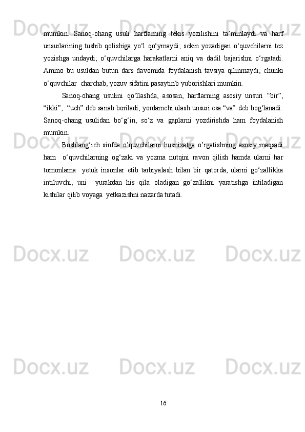 mumkin.   Sanoq-ohang   usuli   harflarning   tekis   yozilishini   ta’minlaydi   va   harf
unsurlarining   tushib   qolishiga   yo‘l   qo‘ymaydi;   sekin   yozadigan   o‘quvchilarni   tez
yozishga   undaydi;   o‘quvchilarga   harakatlarni   aniq   va   dadil   bajarishni   o‘rgatadi.
Ammo   bu   usuldan   butun   dars   davomida   foydalanish   tavsiya   qilinmaydi,   chunki
o‘quvchilar  charchab, yozuv sifatini pasaytirib yuborishlari mumkin.  
Sanoq-ohang   usulini   qo‘llashda,   asosan,   harflarning   asosiy   unsuri   “bir”,
“ikki”,  “uch” deb sanab boriladi, yordamchi ulash unsuri esa “va” deb bog‘lanadi.
Sanoq-ohang   usulidan   bo‘g‘in,   so‘z   va   gaplarni   yozdirishda   ham   foydalanish
mumkin.   
Boshlang‘ich   sinfda   o’quvchilarni   husnixatga   o’rgatishning   asosiy   maqsadi
ham     o‘quvchilarning   og‘zaki   va   yozma   nutqini   ravon   qilish   hamda   ularni   har
tomonlama     yetuk   insonlar   etib   tarbiyalash   bilan   bir   qatorda,   ularni   go‘zallikka
intiluvchi,   uni     yurakdan   his   qila   oladigan   go‘zallikni   yaratishga   intiladigan
kishilar qilib voyaga  yetkazishni nazarda tutadi.  
16 