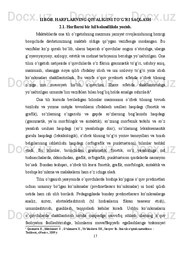 II BOB. HARFLARNING QIYALIGINI TO'G'RI SAQLASH
2.1. Harflarni bir hil balandlikda yozish.
Maktablarda ona tili o’rgatishning mazmuni jamiyat rivojlanishining hozirgi
bosqichida   davlatimizning   maktab   oldiga   qo’ygan   vazifasiga   moslangan.   Bu
vazifalar   ko’p   qirrali   bo’Iib,   ularni   bajarish   o’quvchilar   ongini   o’stirishga,   ularga
g’oyaviysiyosiy, axloqiy, estetik va mehnat tarbiyasini berishga yo’naltirilgan. Ona
tilini o’rgatish natijasida o’quvchilarda o’z fikrini grammatik to’g’ri, uslubiy aniq,
mazmunli,   ohangga   rioya   qilib   ifodalay   olish   va   uni   imloviy   to’g’ri   yoza   olish
ko’nikmalari   shakllantiriladi.   Bu   vazifa   o’quv   predmeti   sifatida   o’zbek   tilining
o’ziga   xos   xususiyati   bo’lib,   o’quvchini   Shaxs   sifatida   shakllantirishga
yo’naltirilgan umumta’lim vazifalari bilan bog’liq holda amalga oshiriladi 6
.
Ona   tili   kursida   beriladigan   bilimlar   mazmunini   o’zbek   tilining   tovush
tuzilishi   va   yozma   nutqda   tovushlarni   ifodalash   usullari   haqidagi   (fonetik   va
grafik);   so’zlarning   o’zgarishi   va   gapda   so’zlarning   bog’lanishi   haqidagi
(grammatik,   ya’ni   morfologik   va   sintaktik);   so’zning   morfemik   tarkibi   va   so’z
yasalish   usuliari   haqidagi   (so’z   yasalishiga   doir);   so’zlarning   leksiksemantik
guruhi   haqidagi   (leksikologik);   o’zbek   tilining   to’g’ri   yozuv   tamoyillari   va   tinish
belgilarining   ishlatilishi   haqidagi   (orfografik   va   punktuatsion)   bilimlar   tashkil
etadi.   Bu   bilimlar,   birinchidan,   grammatik,   fonetik,   so’z   yasalishiga   oid
tushunchalarda, ikkinchidan, grafik, orfografik, punktuatsion qoidalarda namoyon
bo’iadi. Bundan tashqari, o’zbek tili kursi fonetik, grafik, morfologik, sintaktik va
boshqa ko’nikma va malakalarni ham o’z ichiga oladi.
Tilni o’rganish jarayonida o’quvchilarda boshqa ko’pgina o’quv predmetlari
uchun   umumiy   bo’lgan   ko’nikmalar   (predmetlararo   ko’nikmalar)   ni   hosil   qilish
ustida   ham   ish   olib   boriladi.   Pedagogikada   bunday   predmetlararo   ko’nikraalarga
analiz,   sintez,   abstraktlashtirish   (til   hodisalarini   fikran   tasawur   etish),
umumlashtirish,   guaihlash,   taqqoslash   kabilar   kiradi.   Ushbu   ko’nikmalarni
o’quvchilarda   shakllantirish   ustida   maqsadga   muvofiq   ishlash   ularning   o’quv
faoliyatini   faollashtirishga,   bilimlarini   muvaffaqiyatli   egallashlariga   tmkoniyat
6
 Qosimova K., Matchonov S. , G‘ulomova X., Yo‘ldasheva SH., Sariyev Sh. Ona tili o‘qitish metodikasi. -
Toshkent, «Nosir», 2009 y.
17 