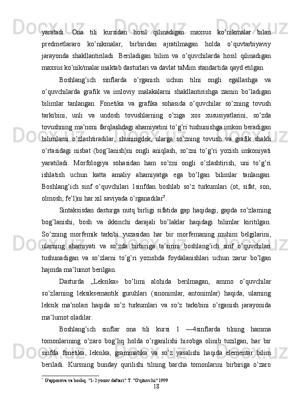 yaratadi.   Ona   tili   kursidan   hosil   qilinadigan   maxsus   ko’nikmalar   bilan
predmetlararo   ko’nikmalar,   birbiridan   ajratilmagan   holda   o’quvtarbiyaviy
jarayonda   shakllantiriladi.   Beriladigan   bilim   va   o’quvchilarda   hosil   qilinadigan
maxsus ko’nik/malar maktab dasturlari va davlat taMim standartida qayd etilgan.
Boshlang’ich   sinflarda   o’rganish   uchun   tilni   ongli   egallashga   va
o’quvchilarda   grafik   va   imloviy   malakalarni   shakllantirishga   zamin   bo’ladigan
bilimlar   tanlangan.   Fonetika   va   grafika   sohasida   o’quvchilar   so’zning   tovush
tarkibini,   unli   va   undosh   tovushlarning   o’ziga   xos   xususiyatlarini,   so’zda
tovushning ma’noni farqlashdagi ahamiyatini to’g’ri tushunishga imkon beradigan
bilimlarni   o’zlashtiradilar,   shuningdek,   ularga   so’zning   tovush   va   grafik   shakli
o’rtasidagi   nisbat   (bog’lanish)ni   ongli   aniqlash,   so’zni   to’g’ri   yozish   imkoniyati
yaratiladi.   Morfologiya   sohasidan   ham   so’zni   ongli   o’zlashtirish,   uni   to’g’ri
ishlatish   uchun   katta   amaliy   ahamiyatga   ega   bo’lgan   bilimlar   tanlangan.
Boshlang’ich   sinf   o’quvchilari   1sinfdan   boshlab   so’z   turkumlari   (ot,   sifat,   son,
olmosh, fe’l)ni har xil saviyada o’rganadilar 7
.
Sintaksisdan   dasturga   nutq   birligi   sifatida   gap   haqidagi,   gapda   so’zlarning
bog’lanishi,   bosh   va   ikkinchi   darajali   bo’laklar   haqidagi   bilimlar   kiritilgan.
So’zning   morfemik   tarkibi   yuzasidan   har   bir   morfemaning   muhim   belgilarini,
ularning   ahamiyati   va   so’zda   birbiriga   ta’sirini   boshlang’ich   sinf   o’quvchilari
tushunadigan   va   so’zlarni   to’g’ri   yozishda   foydalanishlari   uchun   zarur   bo’lgan
hajmda ma’lumot berilgan.
Dasturda   ,,Leksika»   bo’limi   alohida   berilmagan,   ammo   o’quvchilar
so’zIarning   leksiksemantik   guruhlari   (sinonimlar,   antonimlar)   haqida,   ularning
leksik   ma’nolari   haqida   so’z   turkumlari   va   so’z   tarkibini   o’rganish   jarayonida
ma’lumot oladilar.
Boshlang’ich   sinflar   ona   tili   kursi   1   —4sinflarda   tilning   hamma
tomonlarining   o’zaro   bog’liq   holda   o’rganilishi   hisobga   olinib   tuzilgan,   har   bir
sinfda   fonetika,   leksika,   grammatika   va   so’z   yasalishi   haqida   elementar   bilim
beriladi.   Kursning   bunday   qurilishi   tilning   barcha   tomonlarini   birbiriga   o’zaro
7
 G'apporova va boshq. "1-2 yozuv daftari" T. "O'qituvchi" 1999
18 