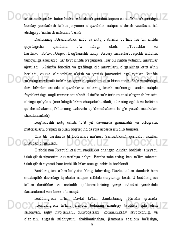 ta’sir etadigan bir butun hodisa sifatida o’rganishni taqozo etadi. Tilni o’rganishga
bunday   yondashish   ta’litn   jaryonini   o’quvchilar   nutqini   o’stirish   vazifasini   hal
etishga yo’naltirish imkonini beradi.
Dasturning   ,,Grammatika,   imlo   va   nutq   o’stirish»   bo’limi   har   bir   sinfda
quyidagicha   qismlarni   o’z   ichiga   oladi:   ,,Tovushlar   va
harflar»,   ,,So’z»,   ,,Gap»,   ,,Bog’lanishli   nutq».   Asosiy   mavzularbosqichli   izchillik
tamoyiliga asoslanib, har to’rt sinfda o’rganiladi. Har bir sinfda yetakchi mavzular
ajratiladi.   1-2sinfda   fonetika   va   grafikaga   oid   mavzularni   o’rganishga   katta   o’rin
beriladi,   chunki   o’quvchilar   o’qish   va   yozish   jarayonini   egallaydilar.   3sinfda
so’zning morfemik tarkibi va gapni o’rganish muhim hisoblanadi. So’z yasalishiga
doir   bilimlar   asosida   o’quvchilarda   so’zning   leksik   ma’nosiga,   undan   nutqda
foydalanishga ongli munosabat o’sadi. 4sinfda so’z turkumlarini o’rganish birinchi
o’ringa qo’yiladi (morfologik bilim chuqurlashtiriladi, otlarning egalik va kelishik
qo’shirnchalarini,   fe’llarning   tuslovchi   qo’shimchalarini   to’g’ri   yozish   maiakalari
shakllantiriladi).
Bog’lanishli   nutq   ustida   to’rt   yil   davomida   grammatik   va   orfografik
materiallarni o’rganish bilan bog’liq holda reja asosida ish olib boriladi.
Ona   tili   darslarida   til   hodisalari   ma’nosi   (semantikasi),   qurilishi,   vazifasi
jihatidan o’rganiladi.
O’zbekiston  Respublikasi   mustaqillikka  erishgan  kundan  boshlab  jamiyatni
isloh qilish siyosatini kun tartibiga qo’ydi. Barcha sohalardagi kabi ta’lim sohasini
isloh qilish siyosati ham izchillik bilan amalga oshirila boshlandi.
Boshlang’ich   ta’lim   bo’yicha   Yangi   tahrirdagi   Davlat   ta’lim   standarti   ham
mustaqillik   davridagi   tajribalar   natijasi   sifatida   maydonga   keldi.   U   boshlang’ich
ta’lim   darsiiklari   va   metodik   qo’llanmalarining   yangi   avlodini   yaratishda
dasturulamal vazifasini o’tamoqda.
Boshlang’ich    ta’lim    Davlat    ta’lim    standartining    ,,Kirish»    qismida
,,Boshlang’ich   ta’lim   jarayoni   bolaning   mantiqiy   tafakkur   qila   olish
salohiyati,   aqliy   rivojlanishi,   dunyoqarashi,   kommunikativ   savodxonligi   va
o’zo’zini   anglash   salohiyatini   shakllantirishga,   jismonan   sog’lom   bo’lishga,
19 