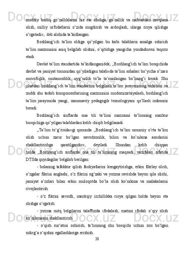 moddiy   borliq   go’zalliklarini   his   eta   olishga,   go’zallik   va   nafosatdan   zavqlana
olish,   milliy   urfodatlarni   o’zida   singdirish   va   ardoqlash,   ularga   rioya   qilishga
o’rgatadi»,  deb alohida ta’kidlangan.
Boshlang’ich   ta’lim   oldiga   qo’yilgan   bu   kabi   talablarni   amalga   oshirish
ta’lim   mazmunini   aniq   belgilab   olishni,   o’qitishga   yangicha   yondashuvni   taqozo
etadi.
Davlat ta’lim standartida ta’kidlanganidek, ,,Boshlang’ich ta’lim bosqichida
davlat va jamiyat tomonidan qo’yiladigan talab»da ta’lim sohalari bo’yicha o’zaro
muvofiqlik,   mutanosiblik,   uyg’unlik   to’la   ta’minlangan   bo’lmog’i   kerak.   Shu
jihatdan   boshlang’ich   ta’lim   standartini   belgilash   ta’lim   jarayonining   tarkibini   va
xuddi   shu   tarkib  komponentlarining  mazmunini   modernizatsiyalash,   boshlang’ich
ta’lim   jarayonida   yangi,   zamonaviy   pedagogik   texnologiyani   qo’llash   imkonini
beradi.
Boshlang’ich   sinflarda   ona   tili   ta’limi   mazmuni   ta’limning   mazkur
bosqichiga qo’yilgan talablardan kelib chiqib belgilanadi.
,,Ta’lim   to’g’risida»gi   qonunda   ,,Boshlang’ich   ta’lim   umumiy   o’rta   ta’lim
olish   uchun   zarur   bo’lgan   savodxonlik,   bilim   va   ko’nikma   asoslarini
shakllantirishga   qaratilgandir»,   deyiladi.   Shundan   kelib   chiqqan
holda   ,,Boshlang’ich   sinflarda   ona   tili   ta’limining   maqsadi,   vazifalari   sifatida
DTSda quyidagilar belgilab berilgan:
-   bolaning   tafakkur   qilish   faoliyatlarini   kengaytirishga,   erkin   fikrlay   olish,
o’zgalar  fikrini  anglashi,  o’z fikrini  og’zaki  va  yozma ravishda bayon qila olishi,
jamiyat   a’zolari   bilan   erkin   muloqotda   bo’la   olish   ko’nikma   va   malakalarini
rivojlantirish.
-   o’z   fikrini   savodli,   mantiqiy   izchillikka   rioya   qilgan   holda   bayon   eta
olishga o’rgatish.
-   yozma   nutq   belgilarini   talaffuzda   ifodalash,   matnni   ifodali   o’qiy   olish
ko’nikmasini shakllantirish.
-   o’qish   sur’atini   oshirish,   ta’limning   shu   bosqichi   uchun   xos   bo’lgan
sidirg’a o’qishni egallashlariga erishish.
20 
