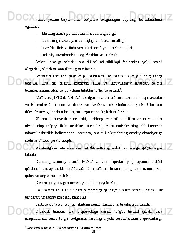 Fikrni   yozma   bayon   etish   bo’yicha   belgilangan   quyidagi   ko’nikmalarni
egallash:
- fikrning mantiqiy izchillikda ifodalanganligi;
- tavsifning mavzuga muvofiqligi va itrakammalligi;
- tavsifda tilning ifoda vositalaridan foydalanish darajasi;
- imloviy savodxonlikni egaHashlariga erishish.
Bularni   amalga   oshirish   ona   tili   ta’limi   siklidagi   fanlarning,   ya’ni   savod
o’rgatish, o’qish va ona tilining vazifasidir.
Bu   vazifalarni   ado   etish   ko’p   jihatdan   ta’lim   mazmunni   to’g’ri   belgilashga
bog’liq.   Ona   tili   ta’limi   mazmuni   aniq   va   ilmiynazariy   jihatdan   to’g’ri
belgilansagina, oldinga qo’yilgan talablar to’liq bajariladi 8
.
Ma’lumki, DTSida belgilab berilgan ona tili ta’limi mazmuni aniq mavzular
va   til   materiallari   asosida   dastur   va   darslikda   o’z   ifodasini   topadi.   Ular   biri
ikkinchisining ijrochisi bo’iib, birbiriga muvofiq kelishi lozitn.
Xulosa qilib aytish murrikinki, boshlang’ich sinf ona tili mazmuni metodist
olimlarning ko’p yillik kuzatishlari, tajribalari, tajriba natijalarining tahlili asosida
takomillashtirilib   kelinmoqda.   Ayniqsa,   ona   tili   o’qitishning   amaliy   ahamiyatiga
alohida e’tibor qaratilmoqda.
Boshlang’ich   sinflarda   ona   tili   darslarining   turlari   ya   ularga   qo’yiladigan
talablar
Darsning   umumiy   tasnifi.   Maktabda   dars   o’quvtarbiya   jarayonini   tashkil
qilishning asosiy shakli hisoblanadi. Dars ta’limtarbiyani amalga oshirishning eng
qulay va eng zarur omilidir.
Darsga qo’yiladigan umumiy talablar quyidagilar:
To’limiy talab. Har  bir  dars o’quvchiga qandaydir  bilim  berishi  lozim. Har
bir darsning asosiy maqsadi ham shu.
Tarbiyaviy talab. Bu har jihatdan komil Shaxsni tarbiyalash demakdir.
Didaktik   talablar.   Bu   o’qituvchiga   darsni   to’g’ri   tashkil   qilish:   dars
maqsadlarini, turini to’g’ri belgiiash,  darsdagi  u yoki bu materialni  o’quvchilarga
8
 G'apporova va boshq. "1-2 yozuv daftari" T. "O'qituvchi" 1999
21 