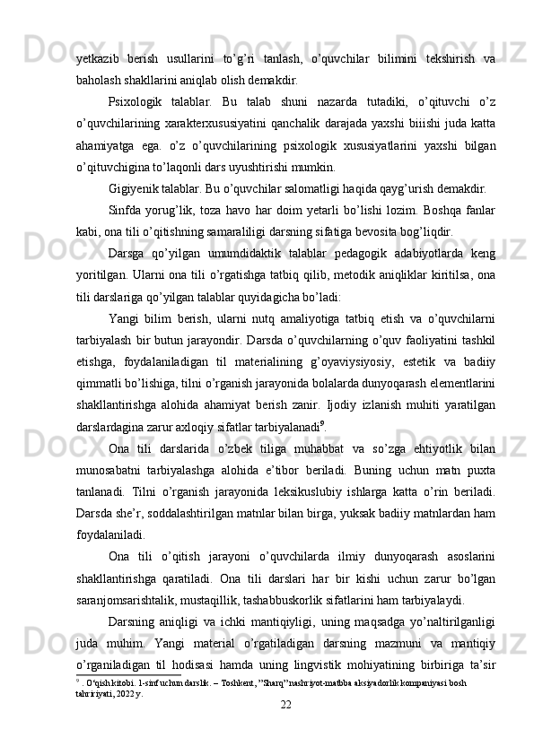 yetkazib   berish   usullarini   to’g’ri   tanlash,   o’quvchilar   bilimini   tekshirish   va
baholash shakllarini aniqlab olish demakdir.
Psixologik   talablar.   Bu   talab   shuni   nazarda   tutadiki,   o’qituvchi   o’z
o’quvchilarining   xarakterxususiyatini   qanchalik   darajada   yaxshi   biiishi   juda   katta
ahamiyatga   ega.   o’z   o’quvchilarining   psixologik   xususiyatlarini   yaxshi   bilgan
o’qituvchigina to’laqonli dars uyushtirishi mumkin.
Gigiyenik talablar. Bu o’quvchilar salomatligi haqida qayg’urish demakdir.
Sinfda   yorug’lik,   toza   havo   har   doim   yetarli   bo’lishi   lozim.   Boshqa   fanlar
kabi, ona tili o’qitishning samaraliligi darsning sifatiga bevosita bog’liqdir.
Darsga   qo’yilgan   umumdidaktik   talablar   pedagogik   adabiyotlarda   keng
yoritilgan. Ularni ona tili o’rgatishga tatbiq qilib, metodik aniqliklar kiritilsa, ona
tili darslariga qo’yilgan talablar quyidagicha bo’ladi:
Yangi   bilim   berish,   ularni   nutq   amaliyotiga   tatbiq   etish   va   o’quvchilarni
tarbiyalash   bir   butun   jarayondir.   Darsda   o’quvchilarning   o’quv   faoliyatini   tashkil
etishga,   foydalaniladigan   til   materialining   g’oyaviysiyosiy,   estetik   va   badiiy
qimmatli bo’lishiga, tilni o’rganish jarayonida bolalarda dunyoqarash elementlarini
shakllantirishga   alohida   ahamiyat   berish   zanir.   Ijodiy   izlanish   muhiti   yaratilgan
darslardagina zarur axloqiy sifatlar tarbiyalanadi 9
.
Ona   tili   darslarida   o’zbek   tiliga   muhabbat   va   so’zga   ehtiyotlik   bilan
munosabatni   tarbiyalashga   alohida   e’tibor   beriladi.   Buning   uchun   matn   puxta
tanlanadi.   Tilni   o’rganish   jarayonida   leksikuslubiy   ishlarga   katta   o’rin   beriladi.
Darsda she’r, soddalashtirilgan matnlar bilan birga, yuksak badiiy matnlardan ham
foydalaniladi.
Ona   tili   o’qitish   jarayoni   o’quvchilarda   ilmiy   dunyoqarash   asoslarini
shakllantirishga   qaratiladi.   Ona   tili   darslari   har   bir   kishi   uchun   zarur   bo’lgan
saranjomsarishtalik, mustaqillik, tashabbuskorlik sifatlarini ham tarbiyalaydi.
Darsning   aniqligi   va   ichki   mantiqiyligi,   uning   maqsadga   yo’naltirilganligi
juda   muhim.   Yangi   material   o’rgatiladigan   darsning   mazmuni   va   mantiqiy
o’rganiladigan   til   hodisasi   hamda   uning   lingvistik   mohiyatining   birbiriga   ta’sir
9
 . O‘qish kitobi. 1-sinf uchun darslik. – Toshkent, ”Sharq” nashriyot-matbba aksiyadorlik kompaniyasi bosh 
tahririyati, 2022 y.
22 