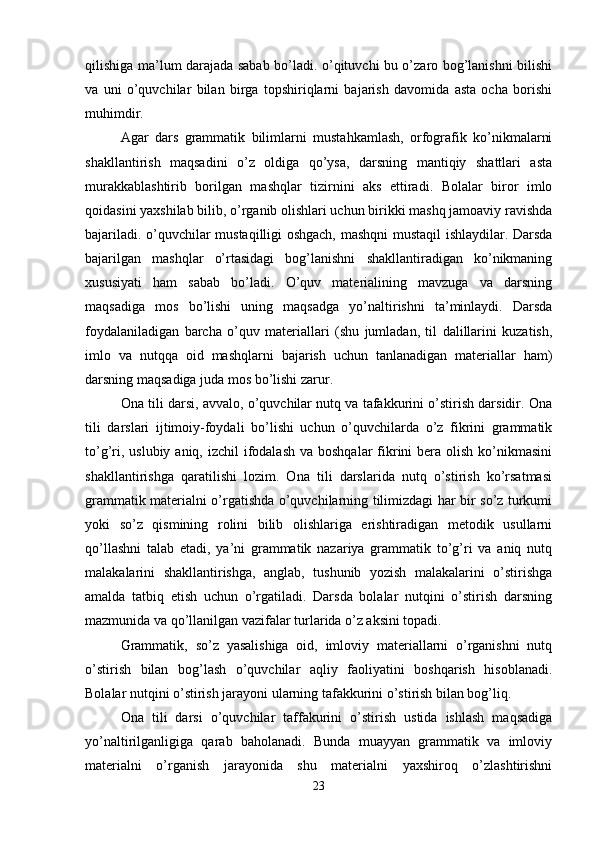 qilishiga ma’lum darajada sabab bo’ladi. o’qituvchi bu o’zaro bog’lanishni bilishi
va   uni   o’quvchilar   bilan   birga   topshiriqlarni   bajarish   davomida   asta   ocha   borishi
muhimdir.
Agar   dars   grammatik   bilimlarni   mustahkamlash,   orfografik   ko’nikmalarni
shakllantirish   maqsadini   o’z   oldiga   qo’ysa,   darsning   mantiqiy   shattlari   asta
murakkablashtirib   borilgan   mashqlar   tizirnini   aks   ettiradi.   Bolalar   biror   imlo
qoidasini yaxshilab bilib, o’rganib olishlari uchun birikki mashq jamoaviy ravishda
bajariladi. o’quvchilar mustaqilligi oshgach, mashqni mustaqil ishlaydilar. Darsda
bajarilgan   mashqlar   o’rtasidagi   bog’lanishni   shakllantiradigan   ko’nikmaning
xususiyati   ham   sabab   bo’ladi.   O’quv   materialining   mavzuga   va   darsning
maqsadiga   mos   bo’lishi   uning   maqsadga   yo’naltirishni   ta’minlaydi.   Darsda
foydalaniladigan   barcha   o’quv   materiallari   (shu   jumladan,   til   dalillarini   kuzatish,
imlo   va   nutqqa   oid   mashqlarni   bajarish   uchun   tanlanadigan   materiallar   ham)
darsning maqsadiga juda mos bo’lishi zarur.
Ona tili darsi, avvalo, o’quvchilar nutq va tafakkurini o’stirish darsidir. Ona
tili   darslari   ijtimoiy-foydali   bo’lishi   uchun   o’quvchilarda   o’z   fikrini   grammatik
to’g’ri, uslubiy  aniq, izchil  ifodalash  va boshqalar  fikrini  bera olish  ko’nikmasini
shakllantirishga   qaratilishi   lozim.   Ona   tili   darslarida   nutq   o’stirish   ko’rsatmasi
grammatik materialni o’rgatishda o’quvchilarning tilimizdagi har bir so’z turkumi
yoki   so’z   qismining   rolini   bilib   olishlariga   erishtiradigan   metodik   usullarni
qo’llashni   talab   etadi,   ya’ni   grammatik   nazariya   grammatik   to’g’ri   va   aniq   nutq
malakalarini   shakllantirishga,   anglab,   tushunib   yozish   malakalarini   o’stirishga
amalda   tatbiq   etish   uchun   o’rgatiladi.   Darsda   bolalar   nutqini   o’stirish   darsning
mazmunida va qo’llanilgan vazifalar turlarida o’z aksini topadi.
Grammatik,   so’z   yasalishiga   oid,   imloviy   materiallarni   o’rganishni   nutq
o’stirish   bilan   bog’lash   o’quvchilar   aqliy   faoliyatini   boshqarish   hisoblanadi.
Bolalar nutqini o’stirish jarayoni ularning tafakkurini o’stirish bilan bog’liq.
Ona   tili   darsi   o’quvchilar   taffakurini   o’stirish   ustida   ishlash   maqsadiga
yo’naltirilganligiga   qarab   baholanadi.   Bunda   muayyan   grammatik   va   imloviy
materialni   o’rganish   jarayonida   shu   materialni   yaxshiroq   o’zlashtirishni
23 