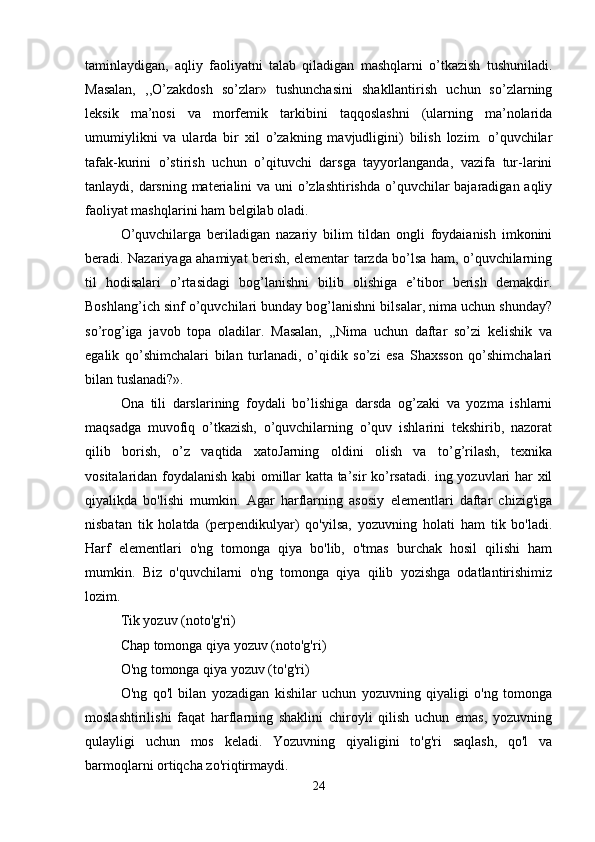 taminlaydigan,   aqliy   faoliyatni   talab   qiladigan   mashqlarni   o’tkazish   tushuniladi.
Masalan,   ,,O’zakdosh   so’zlar»   tushunchasini   shakllantirish   uchun   so’zlarning
leksik   ma’nosi   va   morfemik   tarkibini   taqqoslashni   (ularning   ma’nolarida
umumiylikni   va   ularda   bir   xil   o’zakning   mavjudligini)   bilish   lozim.   o’quvchilar
tafak-kurini   o’stirish   uchun   o’qituvchi   darsga   tayyorlanganda,   vazifa   tur-larini
tanlaydi, darsning materialini va uni o’zlashtirishda o’quvchilar  bajaradigan aqliy
faoliyat mashqlarini ham belgilab oladi.
O’quvchilarga   beriladigan   nazariy   bilim   tildan   ongli   foydaianish   imkonini
beradi. Nazariyaga ahamiyat berish, elementar tarzda bo’lsa ham, o’quvchilarning
til   hodisalari   o’rtasidagi   bog’lanishni   bilib   olishiga   e’tibor   berish   demakdir.
Boshlang’ich sinf o’quvchilari bunday bog’lanishni bilsalar, nima uchun shunday?
so’rog’iga   javob   topa   oladilar.   Masalan,   ,,Nima   uchun   daftar   so’zi   kelishik   va
egalik   qo’shimchalari   bilan   turlanadi,   o’qidik   so’zi   esa   Shaxsson   qo’shimchalari
bilan tuslanadi?».
Ona   tili   darslarining   foydali   bo’lishiga   darsda   og’zaki   va   yozma   ishlarni
maqsadga   muvofiq   o’tkazish,   o’quvchilarning   o’quv   ishlarini   tekshirib,   nazorat
qilib   borish,   o’z   vaqtida   xatoJarning   oldini   olish   va   to’g’rilash,   texnika
vositalaridan foydalanish kabi omillar katta ta’sir ko’rsatadi. ing yozuvlari har xil
qiyalikda   bo'lishi   mumkin.   Agar   harflarning   asosiy   elementlari   daftar   chizig'iga
nisbatan   tik   holatda   (perpendikulyar)   qo'yilsa,   yozuvning   holati   ham   tik   bo'ladi.
Harf   elementlari   o'ng   tomonga   qiya   bo'lib,   o'tmas   burchak   hosil   qilishi   ham
mumkin.   Biz   o'quvchilarni   o'ng   tomonga   qiya   qilib   yozishga   odatlantirishimiz
lozim.
Tik yozuv (noto'g'ri)
Chap tomonga qiya yozuv (noto'g'ri)
O'ng tomonga qiya yozuv (to'g'ri)
O'ng   qo'l   bilan   yozadigan   kishilar   uchun   yozuvning   qiyaligi   o'ng   tomonga
moslashtirilishi   faqat   harflarning   shaklini   chiroyli   qilish   uchun   emas,   yozuvning
qulayligi   uchun   mos   keladi.   Yozuvning   qiyaligini   to'g'ri   saqlash,   qo'l   va
barmoqlarni ortiqcha zo'riqtirmaydi.
24 