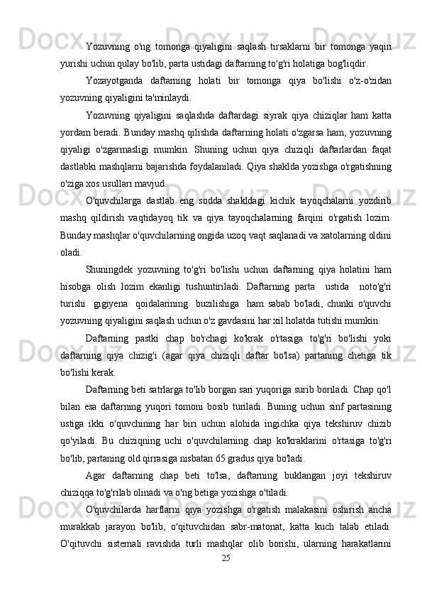 Yozuvning   o'ng   tomonga   qiyaligini   saqlash   tirsaklarni   bir   tomonga   yaqin
yurishi uchun qulay bo'lib, parta ustidagi daftarning to'g'ri holatiga bog'liqdir.
Yozayotganda   daftarning   holati   bir   tomonga   qiya   bo'lishi   o'z-o'zidan
yozuvning qiyaligini ta'minlaydi.
Yozuvning   qiyaligini   saqlashda   daftardagi   siyrak   qiya   chiziqlar   ham   katta
yordam beradi. Bunday mashq qilishda daftarning holati o'zgarsa ham, yozuvning
qiyaligi   o'zgarmasligi   mumkin.   Shuning   uchun   qiya   chiziqli   daftarlardan   faqat
dastlabki mashqlarni bajarishda foydalaniladi. Qiya shaklda yozishga o'rgatishning
o'ziga xos usullari mavjud.
O'quvchilarga   dastlab   eng   sodda   shakldagi   kichik   tayoqchalarni   yozdirib
mashq   qildirish   vaqtidayoq   tik   va   qiya   tayoqchalarning   farqini   o'rgatish   lozim.
Bunday mashqlar o'quvchilarning ongida uzoq vaqt saqlanadi va xatolarning oldini
oladi.
Shuningdek   yozuvning   to'g'ri   bo'lishi   uchun   daftarning   qiya   holatini   ham
hisobga   olish   lozim   ekanligi   tushuntiriladi.   Daftarning   parta     ustida     noto'g'ri
turishi     gigiyena     qoidalarining     buzilishiga     ham   sabab   bo'ladi,   chunki   o'quvchi
yozuvning qiyaligini saqlash uchun o'z gavdasini har xil holatda tutishi mumkin.
Daftarning   pastki   chap   bo'rchagi   ko'krak   o'rtasiga   to'g'ri   bo'lishi   yoki
daftarning   qiya   chizig'i   (agar   qiya   chiziqli   daftar   bo'lsa)   partaning   chetiga   tik
bo'lishi kerak.
Daftarning beti satrlarga to'lib borgan sari yuqoriga surib boriladi. Chap qo'l
bilan   esa   daftarning   yuqori   tomoni   bosib   turiladi.   Buning   uchun   sinf   partasining
ustiga   ikki   o'quvchining   har   biri   uchun   alohida   ingichka   qiya   tekshiruv   chizib
qo'yiladi.   Bu   chiziqning   uchi   o'quvchilarning   chap   ko'kraklarini   o'rtasiga   to'g'ri
bo'lib, partaning old qirrasiga nisbatan 65 gradus qiya bo'ladi.
Agar   daftarning   chap   beti   to'lsa,   daftarning   buklangan   joyi   tekshiruv
chiziqqa to'g'rilab olinadi va o'ng betiga yozishga o'tiladi.
O'quvchilarda   harflarni   qiya   yozishga   o'rgatish   malakasini   oshirish   ancha
murakkab   jarayon   bo'lib,   o'qituvchidan   sabr-matonat,   katta   kuch   talab   etiladi.
O'qituvchi   sistemali   ravishda   turli   mashqlar   olib   borishi,   ularning   harakatlarini
25 