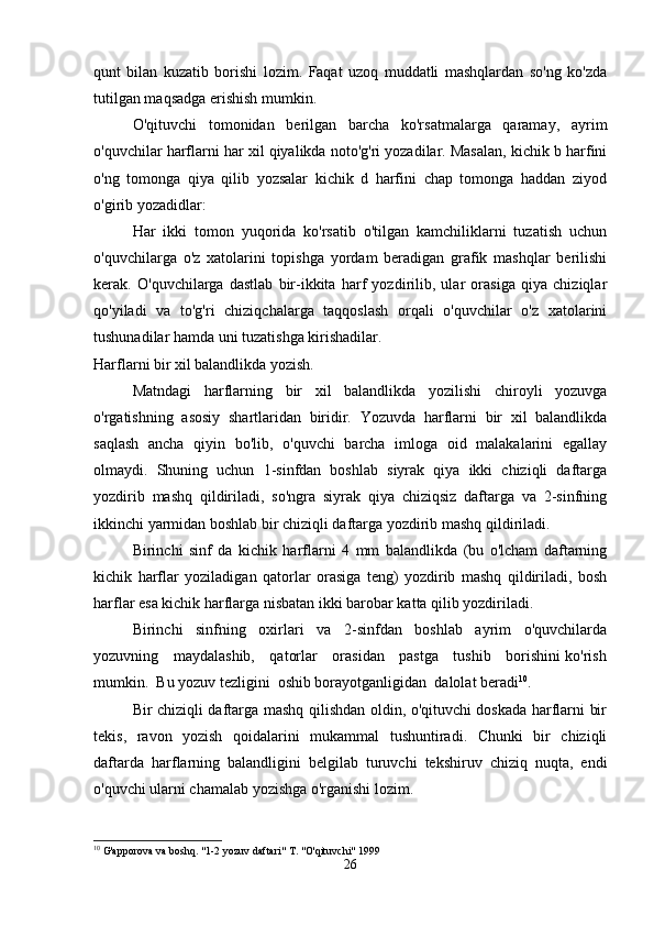 qunt   bilan   kuzatib   borishi   lozim.   Faqat   uzoq   muddatli   mashqlardan   so'ng   ko'zda
tutilgan maqsadga erishish mumkin.
O'qituvchi   tomonidan   berilgan   barcha   ko'rsatmalarga   qaramay,   ayrim
o'quvchilar harflarni har xil qiyalikda noto'g'ri yozadilar. Masalan, kichik b harfini
o'ng   tomonga   qiya   qilib   yozsalar   kichik   d   harfini   chap   tomonga   haddan   ziyod
o'girib yozadidlar:
Har   ikki   tomon   yuqorida   ko'rsatib   o'tilgan   kamchiliklarni   tuzatish   uchun
o'quvchilarga   o'z   xatolarini   topishga   yordam   beradigan   grafik   mashqlar   berilishi
kerak.   O'quvchilarga   dastlab   bir-ikkita   harf   yozdirilib,   ular   orasiga   qiya   chiziqlar
qo'yiladi   va   to'g'ri   chiziqchalarga   taqqoslash   orqali   o'quvchilar   o'z   xatolarini
tushunadilar hamda uni tuzatishga kirishadilar.
Harflarni bir xil balandlikda yozish.
Matndagi   harflarning   bir   xil   balandlikda   yozilishi   chiroyli   yozuvga
o'rgatishning   asosiy   shartlaridan   biridir.   Yozuvda   harflarni   bir   xil   balandlikda
saqlash   ancha   qiyin   bo'lib,   o'quvchi   barcha   imloga   oid   malakalarini   egallay
olmaydi.   Shuning   uchun   1-sinfdan   boshlab   siyrak   qiya   ikki   chiziqli   daftarga
yozdirib   mashq   qildiriladi,   so'ngra   siyrak   qiya   chiziqsiz   daftarga   va   2-sinfning
ikkinchi yarmidan boshlab bir chiziqli daftarga yozdirib mashq qildiriladi.
Birinchi   sinf   da   kichik   harflarni   4   mm   balandlikda   (bu   o'lcham   daftarning
kichik   harflar   yoziladigan   qatorlar   orasiga   teng)   yozdirib   mashq   qildiriladi,   bosh
harflar esa kichik harflarga nisbatan ikki barobar katta qilib yozdiriladi.
Birinchi   sinfning   oxirlari   va   2-sinfdan   boshlab   ayrim   o'quvchilarda
yozuvning     maydalashib,     qatorlar     orasidan     pastga     tushib     borishini ko'rish
mumkin.  Bu yozuv tezligini  oshib borayotganligidan  dalolat beradi 10
.
Bir chiziqli daftarga mashq qilishdan oldin, o'qituvchi doskada harflarni bir
tekis,   ravon   yozish   qoidalarini   mukammal   tushuntiradi.   Chunki   bir   chiziqli
daftarda   harflarning   balandligini   belgilab   turuvchi   tekshiruv   chiziq   nuqta,   endi
o'quvchi ularni chamalab yozishga o'rganishi lozim.
10
 G'apporova va boshq. "1-2 yozuv daftari" T. "O'qituvchi" 1999
26 