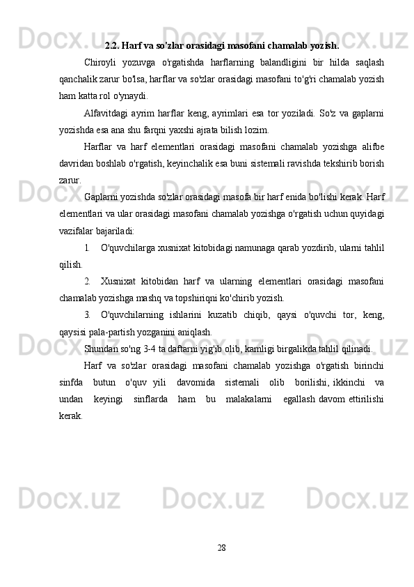 2.2. Harf va so'zlar orasidagi masofani chamalab yozish.
Chiroyli   yozuvga   o'rgatishda   harflarning   balandligini   bir   hilda   saqlash
qanchalik zarur bo'lsa, harflar va so'zlar orasidagi masofani to'g'ri chamalab yozish
ham katta rol o'ynaydi.
Alfavitdagi   ayrim   harflar   keng,   ayrimlari   esa   tor   yoziladi.   So'z   va   gaplarni
yozishda esa ana shu farqni yaxshi ajrata bilish lozim.
Harflar   va   harf   elementlari   orasidagi   masofani   chamalab   yozishga   alifbe
davridan boshlab o'rgatish, keyinchalik esa buni sistemali ravishda tekshirib borish
zarur.
Gaplarni yozishda so'zlar orasidagi masofa bir harf enida bo'lishi kerak. Harf
elementlari va ular orasidagi masofani chamalab yozishga o'rgatish uchun quyidagi
vazifalar bajariladi:
1. O'quvchilarga xusnixat kitobidagi namunaga qarab yozdirib, ularni tahlil
qilish.
2. Xusnixat   kitobidan   harf   va   ularning   elementlari   orasidagi   masofani
chamalab yozishga mashq va topshiriqni ko'chirib yozish.
3. O'quvchilarning   ishlarini   kuzatib   chiqib,   qaysi   o'quvchi   tor,   keng,
qaysisi pala-partish yozganini aniqlash.
Shundan so'ng 3-4 ta daftarni yig'ib olib, kamligi birgalikda tahlil qilinadi.
Harf   va   so'zlar   orasidagi   masofani   chamalab   yozishga   o'rgatish   birinchi
sinfda     butun     o'quv   yili     davomida     sistemali      olib     borilishi, ikkinchi     va
undan       keyingi       sinflarda       ham       bu       malakalarni       egallash   davom   ettirilishi
kerak.
28 