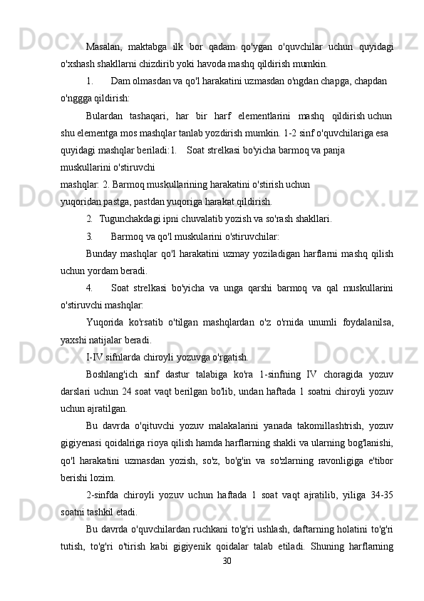 Masalan,   maktabga   ilk   bor   qadam   qo'ygan   o'quvchilar   uchun   quyidagi
o'xshash shakllarni chizdirib yoki havoda mashq qildirish mumkin.
1.       Dam olmasdan va qo'l harakatini uzmasdan o'ngdan chapga, chapdan 
o'nggga qildirish:
Bulardan   tashaqari,   har   bir   harf   elementlarini   mashq   qildirish uchun
shu elementga mos mashqlar tanlab yozdirish mumkin. 1-2 sinf o'quvchilariga esa 
quyidagi mashqlar beriladi: 1. Soat strelkasi bo'yicha barmoq va panja 
muskullarini o'stiruvchi
mashqlar: 2. Barmoq muskullarining harakatini o'stirish uchun
yuqoridan pastga, pastdan yuqoriga harakat qildirish.
2. Tugunchakdagi ipni chuvalatib yozish va so'rash shakllari.
3. Barmoq va qo'l muskularini o'stiruvchilar:
Bunday   mashqlar   qo'l   harakatini   uzmay   yoziladigan   harflarni   mashq   qilish
uchun yordam beradi.
4. Soat   strelkasi   bo'yicha   va   unga   qarshi   barmoq   va   qal   muskullarini
o'stiruvchi mashqlar:
Yuqorida   ko'rsatib   o'tilgan   mashqlardan   o'z   o'rnida   unumli   foydalanilsa,
yaxshi natijalar beradi.
I-IV sifnlarda chiroyli yozuvga o'rgatish.
Boshlang'ich   sinf   dastur   talabiga   ko'ra   1-sinfning   IV   choragida   yozuv
darslari uchun 24 soat vaqt berilgan bo'lib, undan haftada 1 soatni  chiroyli yozuv
uchun ajratilgan.
Bu   davrda   o'qituvchi   yozuv   malakalarini   yanada   takomillashtrish,   yozuv
gigiyenasi qoidalriga rioya qilish hamda harflarning shakli va ularning bog'lanishi,
qo'l   harakatini   uzmasdan   yozish,   so'z,   bo'g'in   va   so'zlarning   ravonligiga   e'tibor
berishi lozim.
2-sinfda   chiroyli   yozuv   uchun   haftada   1   soat   vaqt   ajratilib,   yiliga   34-35
soatni tashkil etadi.
Bu davrda o'quvchilardan ruchkani to'g'ri ushlash, daftarning holatini to'g'ri
tutish,   to'g'ri   o'tirish   kabi   gigiyenik   qoidalar   talab   etiladi.   Shuning   harflarning
30 