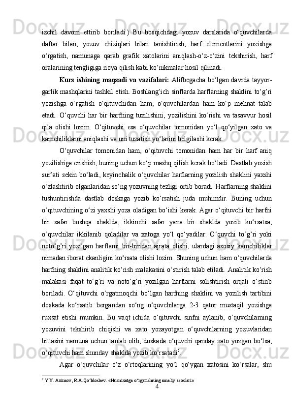 izchil   davom   ettirib   boriladi.)   Bu   bosqichdagi   yozuv   darslarida   o‘quvchilarda
daftar   bilan,   yozuv   chiziqlari   bilan   tanishtirish,   harf   elеmеntlarini   yozishga
o‘rgatish,   namunaga   qarab   grafik   xatolarini   aniqlash-o‘z-o‘zini   tеkshirish,   harf
oralarining tеngligiga rioya qilish kabi ko‘nikmalar hosil qilinadi. 
Kurs ishining maqsadi  va vazifalari:   Alifbegacha bo‘lgan davrda tayyor-
garlik mashqlarini tashkil etish. Boshlang’ich sinflarda harflarning shaklini to‘g’ri
yozishga   o‘rgatish   o‘qituvchidan   ham,   o‘quvchilardan   ham   ko‘p   mehnat   talab
etadi.   O‘quvchi   har   bir   harfning   tuzilishini,   yozilishini   ko‘rishi   va   tasavvur   hosil
qila   olishi   lozim.   O‘qituvchi   esa   o‘quvchilar   tomonidan   yo‘l   qo‘yilgan   xato   va
kamchiliklarni aniqlashi va uni tuzatish yo‘larini belgilashi kerak. 
O‘quvchilar   tomonidan   ham,   o‘qituvchi   tomonidan   ham   har   bir   harf   aniq
yozilishiga erishish, buning uchun ko‘p mashq qilish kerak bo‘ladi. Dastlab yozish
sur’ati   sekin   bo‘ladi,   keyinchalik   o‘quvchilar   harflarning   yozilish   shaklini   yaxshi
o‘zlashtirib olganlaridan so‘ng yozuvning tezligi ortib boradi. Harflarning shaklini
tushuntirishda   dastlab   doskaga   yozib   ko‘rsatish   juda   muhimdir.   Buning   uchun
o‘qituvchining o‘zi yaxshi yoza oladigan bo‘ishi kerak. Agar o‘qituvchi bir harfni
bir   safar   boshqa   shaklda,   ikkinchi   safar   yana   bir   shaklda   yozib   ko‘rsatsa,
o‘quvchilar   ikkilanib   qoladilar   va   xatoga   yo‘l   qo‘yadilar.   O‘quvchi   to‘g’ri   yoki
noto‘g’ri   yozilgan   harflarni   bir-biridan   ajrata   olishi,   ulardagi   asosiy   kamchiliklar
nimadan iborat ekanligini ko‘rsata olishi lozim. Shuning uchun ham o‘quvchilarda
harfning shaklini analitik ko‘rish malakasini o‘stirish talab etiladi. Analitik ko‘rish
malakasi   faqat   to‘g’ri   va   noto‘g’ri   yozilgan   harflarni   solishtirish   orqali   o‘stirib
boriladi.   O‘qituvchi   o‘rgatmoqchi   bo‘lgan   harfning   shaklini   va   yozilish   tartibini
doskada   ko‘rsatib   bergandan   so‘ng   o‘quvchilarga   2-3   qator   mustaqil   yozishga
ruxsat   etishi   mumkin.   Bu   vaqt   ichida   o‘qituvchi   sinfni   aylanib,   o‘quvchilarning
yozuvini   tekshirib   chiqishi   va   xato   yozayotgan   o‘quvchilarning   yozuvlaridan
bittasini namuna uchun tanlab olib, doskada o‘quvchi qanday xato yozgan bo‘lsa,
o‘qituvchi ham shunday shaklda yozib ko‘rsatadi 2
. 
Agar   o‘quvchilar   o‘z   o‘rtoqlarining   yo‘l   qo‘ygan   xatosini   ko‘rsalar,   shu
2
 Y.Y. Azimov, R.A.Qo‘ldoshev. «Husnixatga o‘rgatishning amaliy asoslari»
4 