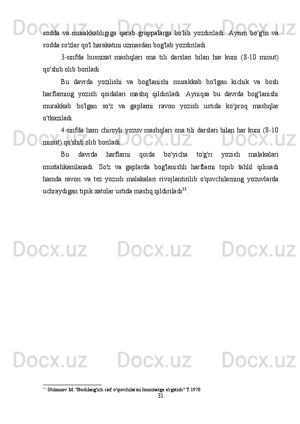 sodda   va   murakkabligiga   qarab   gruppalarga   bo'lib   yozdiriladi.   Ayrim   bo'g'in   va
sodda so'zlar qo'l harakatini uzmasdan bog'lab yozdiriladi.
3-sinfda   husnixat   mashqlari   ona   tili   darslari   bilan   har   kuni   (8-10   minut)
qo'shib olib boriladi.
Bu   davrda   yozilishi   va   bog'lanishi   murakkab   bo'lgan   kichik   va   bosh
harflarning   yozish   qoidalari   mashq   qildiriladi.   Ayniqsa   bu   davrda   bog'lanishi
murakkab   bo'lgan   so'z   va   gaplarni   ravon   yozish   ustida   ko'proq   mashqlar
o'tkaziladi.
4-sinfda ham chiroyli yozuv mashqlari ona tili darslari bilan har kuni (8-10
minut) qo'shib olib boriladi.
Bu   davrda   harflarni   qoida   bo'yicha   to'g'ri   yozish   malakalari
mustahkamlanadi.   So'z   va   gaplarda   bog'lanishli   harflarni   topib   tahlil   qilinadi
hamda   ravon   va   tez   yozish   malakalari   rivojlantirilib   o'quvchilarning   yozuvlarda
uchraydigan tipik xatolar ustida mashq qildiriladi 12
.
12
 G'ulomov M. "Boshlang'ich sinf o'quvchilarini husnixatga o'rgatish" T.1970
31 