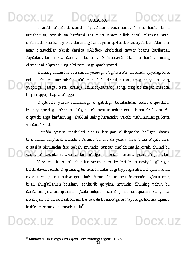 XULOSA
1   sinfda   o‘qish   darslarida   o‘quvchilar   tovush   hamda   bosma   harflar   bilan
tanishtirilsa,   tovush   va   harflarni   analiz   va   sintez   qilish   orqali   ularning   nutqi
o‘stiriladi. Shu kabi yozuv darsining ham ayrim spetsifik xususiyati bor. Masalan,
agar   o‘quvchilar   o‘qish   darsida   «Alifbe»   kitobidagi   tayyor   bosma   harflardan
foydalansalar,   yozuv   darsida     bu   narsa   ko‘rinmaydi.   Har   bir   harf   va   uning
elementini o‘quvchining o‘zi namunaga qarab yozadi. 
Shuning uchun ham bu sinfda yozuvga o‘rgatish o‘z navbatida quyidagi kabi
qator tushunchalarni bilishni talab etadi: baland-past, bir xil, keng-tor, yaqin-uzoq,
yuqoriga,   pastga,   o‘rta   (oraliq),   uzunroq-kaltaroq,   teng,   teng   bo‘magan   masofa,
to‘g’ri-qiya, chapga-o‘ngga. 
O‘qituvchi   yozuv   malakasiga   o‘rgatishga   boshlashdan   oldin   o‘quvchilar
bilan   yuqoridagi   ko‘rsatib   o‘tilgan   tushunchalar   ustida   ish   olib   borishi   lozim.   Bu
o‘quvchilarga   harflarning     shaklini   uning   harakatini   yaxshi   tushunishlariga   katta
yordam beradi. 
1-sinfda   yozuv   mashqlari   uchun   berilgan   alifbegacha   bo’lgan   davrni
birmuncha   uzaytirish   mumkin.   Ammo   bu   davrda   yozuv   darsi   bilan   o‘qish   darsi
o‘rtasida birmuncha farq bo‘ishi mumkin, bundan cho‘chimaslik kerak, chunki bu
vaqtda o‘quvchilar so‘z va harflarni o‘tilgan materiallar asosida yozib o‘rganadilar.
Keyinchalik   esa   o‘qish   bilan   yozuv   darsi   bir-biri   bilan   uzviy   bog’langan
holda davom etadi. O‘qishning birinchi haftalaridagi tayyorgarlik mashqlari asosan
og’zaki   nutqni   o‘stirishga   qaratiladi.   Ammo   butun   dars   davomida   og’zaki   nutq
bilan   shug’ullanish   bolalarni   zeriktirib   qo‘yishi   mumkin.   Shuning   uchun   bu
darslarning  ma’um  qismini  og’zaki  nutqini   o‘stirishga,  ma’um   qismini   esa   yozuv
mashqlari uchun sarflash kerak. Bu davrda husnixatga oid tayyorgarlik mashqlarini
tashkil etishning ahamiyati katta 13
.
13
 G'ulomov M. "Boshlang'ich sinf o'quvchilarini husnixatga o'rgatish" T.1970
32 