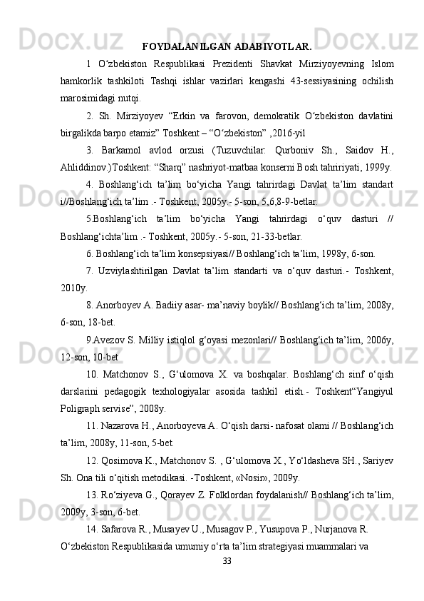 FOYDALANILGAN ADABIYOTLAR.
1   O zbekiston   Respublikasi   Prezidenti   Shavkat   Mirziyoyevning   Islomʻ
hamkorlik   tashkiloti   Tashqi   ishlar   vazirlari   kengashi   43-sessiyasining   ochilish
marosimidagi nutqi .
2.   Sh.   Mirziyoyev   “Erkin   va   farovon,   demokratik   O zbekiston   davlatini	
ʻ
birgalikda barpo etamiz” Toshkent – “O zbekiston” ,2016-yil	
ʻ
3.   Barkamol   avlod   orzusi   (Tuzuvchilar:   Qurboniv   Sh.,   Saidov   H.,
Ahliddinov.)Toshkent: “Sharq” nashriyot-matbaa konserni Bosh tahririyati, 1999y.
  4.   Boshlang‘ich   ta’lim   bo‘yicha   Yangi   tahrirdagi   Davlat   ta’lim   standart
i//Boshlang‘ich ta’lim .- Toshkent, 2005y.- 5-son, 5,6,8-9-betlar.
5.Boshlang‘ich   ta’lim   bo‘yicha   Yangi   tahrirdagi   o‘quv   dasturi   //
Boshlang‘ichta’lim .- Toshkent, 2005y.- 5-son, 21-33-betlar.
6. Boshlang‘ich ta’lim konsepsiyasi// Boshlang‘ich ta’lim, 1998y, 6-son.
7.   Uzviylashtirilgan   Davlat   ta’lim   standarti   va   o‘quv   dasturi.-   Toshkent,
2010y.
8. Anorboyev A. Badiiy asar- ma’naviy boylik// Boshlang‘ich ta’lim, 2008y,
6-son, 18-bet.
9.Avezov S. Milliy istiqlol g‘oyasi mezonlari// Boshlang‘ich ta’lim, 2006y,
12-son, 10-bet
10.   Matchonov   S.,   G‘ulomova   X.   va   boshqalar.   Boshlang‘ch   sinf   o‘qish
darslarini   pedagogik   texhologiyalar   asosida   tashkil   etish.-   Toshkent“Yangiyul
Poligraph servise”, 2008y.
11. Nazarova H., Anorboyeva A. O‘qish darsi- nafosat olami // Boshlang‘ich
ta’lim, 2008y, 11-son, 5-bet.
12. Qosimova K., Matchonov S. , G‘ulomova X., Yo‘ldasheva SH., Sariyev
Sh. Ona tili o‘qitish metodikasi. -Toshkent, «Nosir», 2009y.
13. Ro‘ziyeva G., Qorayev Z. Folklordan foydalanish// Boshlang‘ich ta’lim,
2009y, 3-son, 6-bet.
14. Safarova R., Musayev U., Musagov P., Yusupova P., Nurjanova R.
O‘zbekiston Respublikasida umumiy o‘rta ta’lim strategiyasi muammalari va
33 