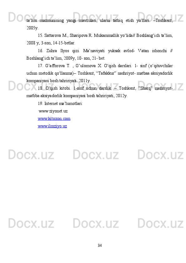 ta’lim   mazmunining   yangi   mavzulari,   ularni   tatbiq   etish   yo‘llari.   –Toshkent,
2005y.
15. Sattarova M., Sharipova R. Mukammallik yo‘lida// Boshlang‘ich ta’lim,
2008 y, 3-son, 14-15-betlar.
16.   Zuhra   Ilyos   qizi.   Ma’naviyati   yuksak   avlod-   Vatan   ishonchi   //
Boshlang‘ich ta’lim, 2009y, 10- son, 21- bet.
17.   G‘afforova   T.   ,   G‘ulomova   X.   O‘qish   darslari.   1-   sinf   (o‘qituvchilar
uchun metodik qo‘llanma)– Toshkent, “Tafakkur” nashriyot- matbaa aksiyadorlik
kompaniyasi bosh tahririyati. 2011y.
18.   O‘qish   kitobi.   1-sinf   uchun   darslik.   –   Toshkent,   ”Sharq”   nashriyot-
matbba aksiyadorlik kompaniyasi bosh tahririyati, 2012y.
19. Internet ma’lumotlari:
 www ziyonet.uz
www.kitoxon.com
www.ilmziyo.uz  
34 