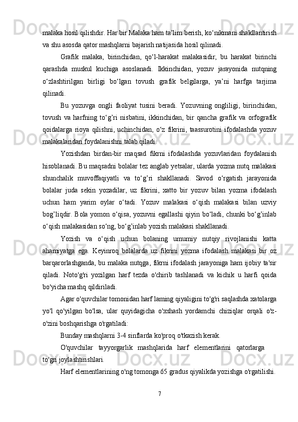malaka hosil qilishdir. Har bir Malaka ham ta’lim berish, ko‘nikmani shakllantirish
va shu asosda qator mashqlarni bajarish natijasida hosil qilinadi.
Grafik   malaka,   birinchidan,   qo‘l-harakat   malakasidir,   bu   harakat   birinchi
qarashda   muskul   kuchiga   asoslanadi.   Ikkinchidan,   yozuv   jarayonida   nutqning
o‘zlashtirilgan   birligi   bo‘lgan   tovush   grafik   belgilarga,   ya’ni   harfga   tarjima
qilinadi. 
Bu   yozuvga   ongli   faoliyat   tusini   beradi.   Yozuvning   ongliligi,   birinchidan,
tovush   va   harfning   to‘g’ri   nisbatini,   ikkinchidan,   bir   qancha   grafik   va   orfografik
qoidalarga   rioya   qilishni,   uchinchidan,   o‘z   fikrini,   taassurotini   ifodalashda   yozuv
malakalaridan foydalanishni talab qiladi.
Yozishdan   birdan-bir   maqsad   fikrni   ifodalashda   yozuvlaridan   foydalanish
hisoblanadi. Bu maqsadni bolalar tez anglab yetsalar, ularda yozma nutq malakasi
shunchalik   muvoffaqiyatli   va   to‘g’ri   shakllanadi.   Savod   o‘rgatish   jarayonida
bolalar   juda   sekin   yozadilar,   uz   fikrini,   xatto   bir   yozuv   bilan   yozma   ifodalash
uchun   ham   yarim   oylar   o‘tadi.   Yozuv   malakasi   o‘qish   malakasi   bilan   uzviy
bog’liqdir. Bola yomon o‘qisa, yozuvni egallashi qiyin bo‘ladi, chunki bo‘g’inlab
o‘qish malakasidan so‘ng, bo‘g’inlab yozish malakasi shakllanadi.
Yozish   va   o‘qish   uchun   bolaning   umumiy   nutqiy   rivojlanishi   katta
ahamiyatga   ega.   Keyinroq   bolalarda   uz   fikrini   yozma   ifodalash   malakasi   bir   oz
barqarorlashganda, bu malaka nutqga, fikrni ifodalash jarayoniga ham ijobiy ta'sir
qiladi.   Noto'g'ri   yozilgan   harf   tezda   o'chirib   tashlanadi   va   kichik   u   harfi   qoida
bo'yicha mashq qildiriladi.
Agar o'quvchilar tomonidan harf laming qiyaligini to'g'ri saqlashda xatolarga
yo'l   qo'yilgan   bo'lsa,   ular   quyidagicha   o'xshash   yordamchi   chiziqlar   orqali   o'z-
o'zini boshqarishga o'rgatiladi:
Bunday mashqlarni 3-4 sinflarda ko'proq o'tkazish kerak.
O'quvchilar   tayyorgarlik   mashqlarida   harf   elementlarini   qatorlarga   
to'gri joylashtirishlari.
Harf elementlarining o'ng tomonga 65 gradus qiyalikda yozishga o'rgatilishi.
7 