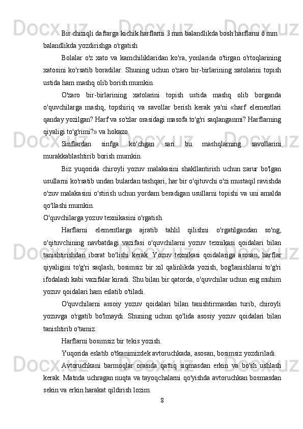 Bir chiziqli daftarga kichik harflarni 3 mm balandlikda bosh harflarni 6 mm 
balandlikda yozdirishga o'rgatish
Bolalar   o'z   xato   va   kamchiliklaridan   ko'ra,   yonlarida   o'tirgan   o'rtoqlarining
xatosini  ko'rsatib   boradilar.  Shuning  uchun  o'zaro  bir-birlarining  xatolarini   topish
ustida ham mashq olib borish mumkin.
O'zaro   bir-birlarining   xatolarini   topish   ustida   mashq   olib   borganda
o'quvchilarga   mashq,   topshiriq   va   savollar   berish   kerak   ya'ni   «harf   elementlari
qanday yozilgan? Harf va so'zlar orasidagi masofa to'g'ri saqlanganmi? Harflarning
qiyaligi to'g'rimi?» va hokazo.
Sinflardan   sinfga   ko'chgan   sari   bu   mashqlarning   savollarini
murakkablashtirib borish mumkin.
Biz   yuqorida   chiroyli   yozuv   malakasini   shakllantirish   uchun   zarur   bo'lgan
usullarni ko'rsatib undan bulardan tashqari, har bir o'qituvchi o'zi mustaqil ravishda
o'zuv malakasini o'stirish uchun yordam beradigan usullarni topishi va uni amalda
qo'llashi mumkin.
O'quvchilarga yozuv texnikasini o'rgatish.
Harflarni   elementlarga   ajratib   tahlil   qilishni   o'rgatilgandan   so'ng,
o'qituvchining   navbatdagi   vazifasi   o'quvchilarni   yozuv   texnikasi   qoidalari   bilan
tanishtirishdan   iborat   bo'lishi   kerak.   Yozuv   texnikasi   qoidalariga   asosan,   harflar
qiyaligini   to'g'ri   saqlash,   bosimsiz   bir   xil   qalinlikda   yozish,   bog'lanishlarni   to'g'ri
ifodalash kabi vazifalar kiradi. Shu bilan bir qatorda, o'quvchilar uchun eng muhim
yozuv qoidalari ham eslatib o'tiladi.
O'quvchilarni   assoiy   yozuv   qoidalari   bilan   tanishtirmasdan   turib,   chiroyli
yozuvga   o'rgatib   bo'lmaydi.   Shuning   uchun   qo'lida   asosiy   yozuv   qoidalari   bilan
tanishtirib o'tamiz.
Harflarni bosimsiz bir tekis yozish.
Yuqorida eslatib o'tkanimizdek avtoruchkada, asosan, bosimsiz yozdiriladi.
Avtoruchkani   barmoqlar   orasida   qattiq   siqmasdan   erkin   va   bo'sh   ushlash
kerak. Matnda uchragan nuqta va tayoqchalarni qo'yishda avtoruchkan bosmasdan
sekin va erkin harakat qildirish lozim.
8 