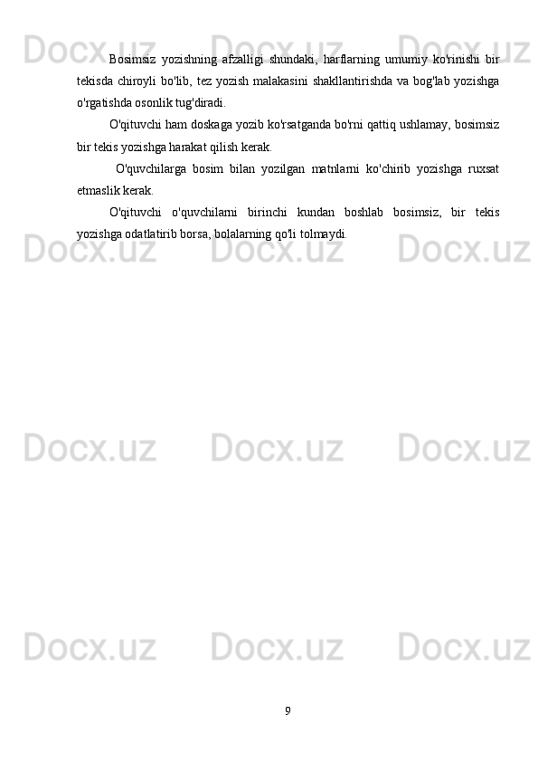 Bosimsiz   yozishning   afzalligi   shundaki,   harflarning   umumiy   ko'rinishi   bir
tekisda chiroyli  bo'lib, tez yozish malakasini  shakllantirishda va bog'lab yozishga
o'rgatishda osonlik tug'diradi.
O'qituvchi ham doskaga yozib ko'rsatganda bo'rni qattiq ushlamay, bosimsiz
bir tekis yozishga harakat qilish kerak.
  O'quvchilarga   bosim   bilan   yozilgan   matnlarni   ko'chirib   yozishga   ruxsat
etmaslik kerak.
O'qituvchi   o'quvchilarni   birinchi   kundan   boshlab   bosimsiz,   bir   tekis
yozishga odatlatirib borsa, bolalarning qo'li tolmaydi.
9 