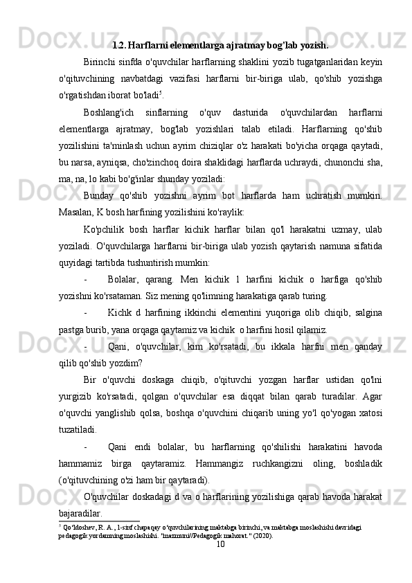 1.2.  Harflarni elementlarga ajratmay bog'lab yozish.
Birinchi sinfda o'quvchilar harflarning shaklini  yozib tugatganlaridan keyin
o'qituvchining   navbatdagi   vazifasi   harflarni   bir-biriga   ulab,   qo'shib   yozishga
o'rgatishdan iborat bo'ladi 5
.
Boshlang'ich   sinflarning   o'quv   dasturida   o'quvchilardan   harflarni
elementlarga   ajratmay,   bog'lab   yozishlari   talab   etiladi.   Harflarning   qo'shib
yozilishini  ta'minlash   uchun  ayrim   chiziqlar  o'z   harakati   bo'yicha  orqaga  qaytadi,
bu narsa, ayniqsa, cho'zinchoq doira shaklidagi harflarda uchraydi, chunonchi sha,
ma, na, lo kabi bo'g'inlar shunday yoziladi:
Bunday   qo'shib   yozishni   ayrim   bot   harflarda   ham   uchratish   mumkin.
Masalan, K bosh harfining yozilishini ko'raylik:
Ko'pchilik   bosh   harflar   kichik   harflar   bilan   qo'l   harakatni   uzmay,   ulab
yoziladi.   O'quvchilarga   harflarni   bir-biriga   ulab   yozish   qaytarish   namuna   sifatida
quyidagi tartibda tushuntirish mumkin:
- Bolalar,   qarang.   Men   kichik   1   harfini   kichik   o   harfiga   qo'shib
yozishni ko'rsataman. Siz mening qo'limning harakatiga qarab turing.
- Kichk   d   harfining   ikkinchi   elementini   yuqoriga   olib   chiqib,   salgina
pastga burib, yana orqaga qaytamiz va kichik  o harfini hosil qilamiz.
- Qani,   o'quvchilar,   kim   ko'rsatadi,   bu   ikkala   harfni   men   qanday
qilib qo'shib yozdim?
Bir   o'quvchi   doskaga   chiqib,   o'qituvchi   yozgan   harflar   ustidan   qo'lni
yurgizib   ko'rsatadi,   qolgan   o'quvchilar   esa   diqqat   bilan   qarab   turadilar.   Agar
o'quvchi   yanglishib   qolsa,   boshqa   o'quvchini   chiqarib   uning   yo'l   qo'yogan   xatosi
tuzatiladi.
- Qani   endi   bolalar,   bu   harflarning   qo'shilishi   harakatini   havoda
hammamiz   birga   qaytaramiz.   Hammangiz   ruchkangizni   oling,   boshladik
(o'qituvchining o'zi ham bir qaytaradi).
O'quvchilar doskadagi  d va o harflarining yozilishiga qarab havoda harakat
bajaradilar.
5
 Qo‘ldoshev, R. A., 1-sinf chapaqay o‘quvchilarining maktabga birinchi, va maktabga moslashishi davridagi 
pedagogik yordamning moslashishi. "mazmuni//Pedagogik mahorat." (2020).
10 