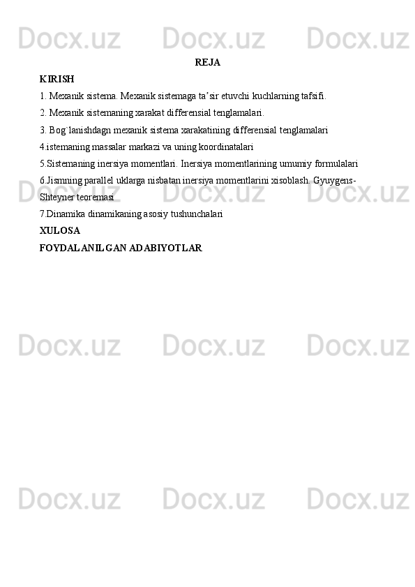 REJA
KIRISH
1. Mexanik sistema. Mexanik sistemaga ta sir etuvchi kuchlarning tafsifi.ʼ
2. Mexanik sistemaning xarakat differensial tenglamalari.
3. Bog`lanishdagn mexanik sistema xarakatining differensial tenglamalari
4.istemaning massalar markazi va uning koordinatalari
5.Sistemaning inersiya momentlari. Inersiya momentlarining umumiy formulalari
6.Jismning parallel uklarga nisbatan inersiya momentlarini xisoblash. Gyuygens-
Shteyner teoremasi
7.Dinamika dinamikaning asosiy tushunchalari
XULOSA
FOYDALANILGAN ADABIYOTLAR 