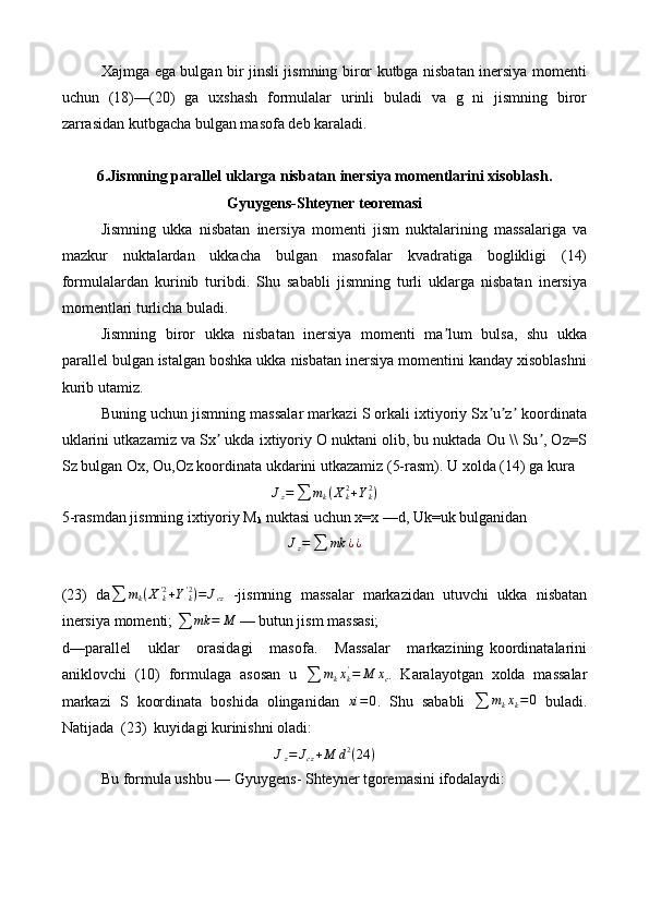 Xajmga ega bulgan bir jinsli jismning biror kutbga nisbatan inersiya momenti
uchun   (18)—(20)   ga   uxshash   formulalar   urinli   buladi   va   g   ni   jismning   biror
zarrasidan kutbgacha bulgan masofa deb karaladi.
6.Jismning parallel uklarga nisbatan inersiya momentlarini xisoblash.
Gyuygens-Shteyner teoremasi
Jismning   ukka   nisbatan   inersiya   momenti   jism   nuktalarining   massalariga   va
mazkur   nuktalardan   ukkacha   bulgan   masofalar   kvadratiga   boglikligi   (14)
formulalardan   kurinib   turibdi.   Shu   sababli   jismning   turli   uklarga   nisbatan   inersiya
momentlari turlicha buladi.
Jismning   biror   ukka   nisbatan   inersiya   momenti   ma lum   bulsa,   shu   ukkaʼ
parallel bulgan istalgan boshka ukka nisbatan inersiya momentini kanday xisoblashni
kurib utamiz.
Buning uchun jismning massalar markazi S orkali ixtiyoriy Sx u z  koordinata	
ʼ ʼ ʼ
uklarini utkazamiz va Sx  ukda ixtiyoriy O nuktani olib, bu nuktada Ou \\ Su , Oz=S	
ʼ ʼ
Sz bulgan Ox, Ou,Oz koordinata ukdarini utkazamiz (5-rasm).  U xolda (14) ga kura
J
z =
∑ m
k ( X
k2
+ Y
k2
)
5-rasmdan jismning ixtiyoriy M
k  nuktasi uchun x=x — d , Uk=uk bulganidan	
Jz=∑	mk	¿¿
(23)   da	
∑	mk(X'k2+Y'k2)=	Jcz   -jismning   massalar   markazidan   utuvchi   ukka   nisbatan
inersiya momenti; 	
∑	mk	=	M  — butun jism massasi;
d—parallel       uklar       orasidagi       masofa.       Massalar       markazining   koordinatalarini
aniklovchi   (10)   formulaga   asosan   u  
∑ m
k x
k'
= M x
c .   Karalayotgan   xolda   massalar
markazi   S   koordinata   boshida   olinganidan   xi = 0
.   Shu   sababli  
∑ m
k x
k = 0
  buladi.
Natijada  (23)  kuyidagi kurinishni oladi:	
Jz=	Jcz+M	d2(24	)
Bu formula ushbu — Gyuygens- Shteyner tgoremasini ifodalaydi: 