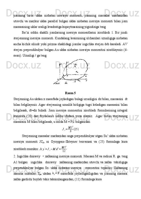 jismning   biror   ukka   nisbatan   inersiya   momenti,   jismning   massalar   markazidan
utuvchi   va   mazkur   ukka   parallel   bulgan   ukka   nisbatan   inersiya   momenti   bilan   jism
massasining uklar oraligi kvadratiga kupaytmasining yigindisiga teng.
Ba zi   oddin   shaklli   jismlarning   inersiya   momentlarini   xisoblash   1.   Bir   jinsliʼ
sterjennnng inersiya momenti. Kundalang kesimining ulchamlari uzunligiga nisbatan
ancha kichik silindr yoki prizma shaklidagi jismlar ingichka sterjen deb karaladi. AV
sterjen perpendikulyar bulgan Au ukka nisbatan inersiya momentini xisoblaymiz (6-
rasm).  Uzunligi / ga teng 
Rasm 5
Sterjenning Au ukdan x masofada joylashgan bulagi uzunligini dx bilan, massasini  dt
bilan belgilaymiz. Agar sterjenning uzunlik birligiga tugri keladigan massasini  bilan
belgilasak,   dt=dx   buladi.   Jism   inersiya   momentini   xisoblash   formulasining   integral
kurinishi   (20)   dan   foydalanib   ushbu   ifodani   yoza   olamiz.     Agar   butun   sterjenning
massasini M bilan belgilasak, u xolda M = P
2 l bulganidan
J
y = M l 2
3 ( 25 )
Sterjenning massalar markazidan unga perpendikulyar utgan Su  ukka nisbatan	
ʼ
inersiya   momenti   JC
y ,   ni   Gyuygens-Shteyner   teoremasi   va   (25)   formulaga   kura
xisoblash mumkin:  Jc y '
= J
y − M d 2
= M l 2
12
2. Ingichka doiraviy   • xalkaning inersiya momenti. Massasi M va radiusi R. ga. teng
A1 bulgan     ingichka     doiraviy     xalkaning markazdan utuvchi va xalka   tekisligiga
perpendikulyar   bulgan   Sz-   ukka   nisbatan   inersiya       momentini   topamiz.   Xalkaning
xamma   nuktalari   S
ya   ukdan   h
k = R
  masofada   joylashganligidan   va   jismning   massasi
xalka gardishi buylab tekis taksimlanganidan, (11) formulaga kura 