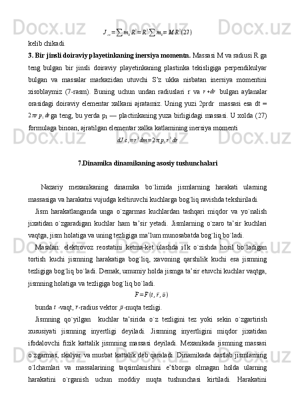 Jcz=∑	mkR2=	R2∑	mk=	M	R2(27	)kelib chikadi.
3. Bir jinsli doiraviy playetinkaning inersiya momentn.  Massasi M va radiusi R ga
teng   bulgan   bir   jinsli   doiraviy   playetinkaning   plastinka   tekisligiga   perpendikulyar
bulgan   va   massalar   markazidan   utuvchi   S z   ukka   nisbatan   inersiya   momentini	
ʼ
xisoblaymiz   (7-rasm).   Buning   uchun   undan   radiuslari   r   va  	
r+dr   bulgan   aylanalar
orasidagi   doiraviy   elementar   xalkani   ajratamiz.   Uning   yuzi   2prdr     massasi   esa   dt   =
2 πr p
1 dr
ga teng, bu yerda p
1   — plactinkaning yuza birligidagi massasi. U xolda (27)
formulaga binoan, ajratilgan elementar xalka katlamining inersiya momenti	
dJ	cz=r2dm	=2πp1r3dr
7.Dinamika dinamikaning asosiy tushunchalari
  Nazariy   mexanikaning   dinamika   bo`limida   jismlarning   harakati   ularning
massasiga va harakatni vujudga keltiruvchi kuchlarga bog`liq ravishda tekshiriladi.
Jism   harakatlanganda   unga   o`zgarmas   kuchlardan   tashqari   miqdor   va   yo`nalish
jixatidan   o`zgaradigan   kuchlar   ham   ta’sir   yetadi.   Jismlarning   o`zaro   ta’sir   kuchlari
vaqtga, jism holatiga va uning tezligiga ma’lum munosabatda bog`liq bo`ladi.
Masalan:   elektrovoz   reostatini   ketma-ket   ulashda   i1k   o`zishda   hosil   bo`ladigan
tortish   kuchi   jismning   harakatiga   bog`liq,   xavoning   qarshilik   kuchi   esa   jismning
tezligiga bog`liq bo`ladi. Demak, umumiy holda jismga ta’sir etuvchi kuchlar vaqtga,
jismning holatiga va tezligiga bog`liq bo`ladi.	
¯F=	¯F(t,¯r,¯υ)
 
bunda 	
t  -vaqt, 	¯r -radius vektor ,	¯υ -nuqta tezligi.
Jismning   qo`yilgan     kuchlar   ta’sirida   o ` z   tezligini   tez   yoki   s e kin   o`zgartirish
xususiyati   jismning   inyertligi   deyiladi.   Jismning   inyertligini   miqdor   jixatidan
ifodalovchi   fizik   kattalik   jismning   massasi   deyiladi.   Mexanikada   jismning   massasi
o`zgarmas, skalyar  va musbat  kattalik deb qaraladi. Dinamikada dastlab jismlarning
o`lchamlari   va   massalarining   ta q simlanishini   e ’ tiborga   olmagan   holda   ularning
harakatini   o`rganish   uchun   moddiy   nuqta   tushunchasi   kirtiladi.   Harakatini 