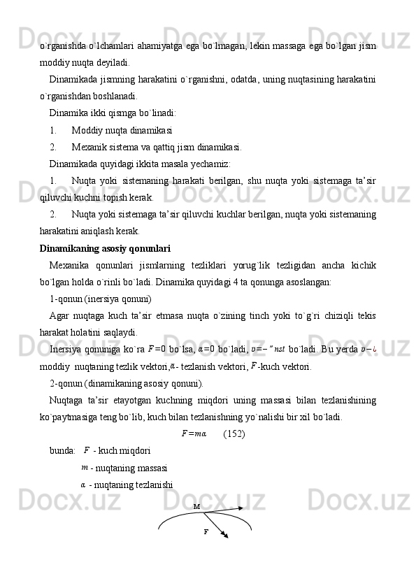 o`rganishda o`lchamlari ahamiyatga ega bo`lmagan, lekin massaga ega bo`lgan jism
moddiy nuqta deyiladi. 
Dinamikada jismning harakatini o`rganishni, odatda, uning nuqtasining harakatini
o`rganishdan boshlanadi.
Dinamika ikki qismga bo`linadi:
1. Moddiy nuqta dinamikasi
2. Mexanik sistema va qattiq jism dinamikasi. 
Dinamikada quyidagi ikkita masala yechamiz:
1. Nuqta   yoki   sistemaning   harakati   berilgan,   shu   nuqta   yoki   sistemaga   ta’sir
qiluvchi kuchni topish kerak.
2. Nuqta yoki sistemaga ta’sir qiluvchi kuchlar berilgan, nuqta yoki sistemaning
harakatini aniqlash kerak.
Dinamikaning asosiy qonunlari
Mexanika   qonunlari   jismlarning   tezliklari   yorug ` lik   tezligidan   ancha   kichik
bo`lgan holda  o` rinli bo`ladi. Dinamika quyidagi 4 ta qonunga asoslangan:
1-qonun (inersiya qonuni) 
Agar   nuqtaga   kuch   ta’sir   etmasa   nuqta   o`zining   tinch   yoki   to`g`ri   chiziqli   tekis
harakat holatini saqlaydi.
Inersiya qonuniga ko`ra  ¯F=0   bo`lsa,  	¯α=	0   bo`ladi,  	¯υ=	–”nst   bo`ladi. Bu yerda  	¯υ−	¿
moddiy  nuqtaning tezlik vektori,	
¯α - tezlanish vektori,  ¯
F
-kuch vektori.
2-qonun (dinamikaning asosiy qonuni).
Nuqtaga   ta’sir   etayotgan   kuchning   miqdori   uning   massasi   bilan   tezlanishining
ko`paytmasiga teng bo`lib, kuch bilan tezlanishning yo`nalishi bir xil bo`ladi.	
F=	mα
       (152)
bunda:    F
 - kuch miqdori 
               	
m  - nuqtaning massasi 
               α
 - nuqtaning tezlanishi
M
F 