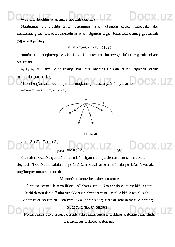 4-qonun (kuchlar ta’sirining erkinlik qonuni) 
Nuqtaning   bir   n echta   kuch   birdaniga   ta’sir   etganda   olgan   tezlanishi   shu
kuchlarning har biri alo h ida-alo h ida ta’sir etganda olgan tezlanishlarining geometrik
yig`indisiga teng.¯α=	¯α1+¯α2+¯α3+...+¯αn
    (158)
bunda  	
¯α   -   nuqtaning  	¯F1,¯F2,¯F3,...	,¯Fn   kuchlari   birdaniga   ta’sir   etganda   olgan
tezlanishi. 
¯α
1 ,
¯α
2 ,
¯α
3 ...
¯α
n -   shu   kuchlarning   har   biri   alohida-alohida   ta’sir   etganda   olgan
tezlanishi (rasm-102) 
(158)-tenglamani ikkala qismini nuqtaning massasiga ko`paytiramiz.
m
¯α = m
¯α
1 + m
¯α
2 + m
¯α
3 + ... + m
¯α
n
133-Rasm	
¯F1+¯F2+¯F3+...+¯Fn
yoki    m α =
∑ ¯
F
k                              (159)
Klassik mexanika qonunlari  o` rinli bo`lgan sanoq sistemasi inersial sistema 
deyiladi. Texnika masalalarini yechishda inersial sistema sifatida yer bilan bevosita 
bog`langan sistema olinadi. 
Mexanik o`lchov birliklari sistemasi
Hamma mexanik kattaliklarni o’lchash uchun 3 ta asosiy o`lchov birliklarini
kiritish yetarlidir. B u lardan ikkitasi uchun vaqt va uzunlik birliklari olinishi
kinematika bo`limidan ma’lum. 3- o`lchov birligi sifatida massa yoki kuchning
o`lchov birliklari olinadi.
Mexanikada bir-biridan farq qiluvchi ikkita turdagi birliklar sistemasi kiritiladi. 
Birinchi tur birliklar sistemasi.  М 