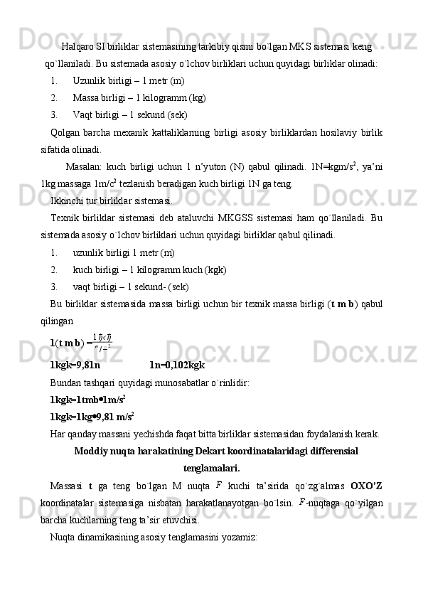 H alqaro SI birliklar sistemasining tarkibiy qismi bo`lgan MKS sistemasi keng
qo`llaniladi. Bu sistemada asosiy o`lchov birliklari uchun quyidagi birliklar olinadi: 
1. Uzunlik birligi – 1 metr (m)
2. Massa birligi – 1 kilogramm (kg)
3. Vaqt birligi – 1 sekund (sek)
Qolgan   barcha   mexanik   kattaliklarning   birligi   asosiy   birliklardan   hosilaviy   birlik
sifatida olinadi. 
Masalan :   kuch   birligi   uchun   1   n’y u ton   (N)   qabul   qilinadi.   1N=kgm/s 2
,   ya’ni
1kg massaga 1m/c 2
 tezlanish beradigan kuch birligi 1N ga teng.
Ikkinchi tur birliklar sistemasi.
Texnik   birliklar   sistemasi   deb   ataluvchi   MKGSS   sistemasi   ham   qo`llaniladi.   Bu
sistemada asosiy o`lchov birliklari uchun quyidagi birliklar qabul qilinadi. 
1. uzunlik birligi 1 metr (m)
2. kuch birligi – 1 kilogramm kuch (kgk)
3. vaqt birligi – 1 sekund- (sek)
Bu birliklar sistemasida massa birligi uchun bir texnik massa birligi ( t m b ) qabul
qilingan
1 ( t m b ) =1ђ‹ђ	
“/–2
1kgk=9,81n                    1n=0,102kgk
Bundan tashqari quyidagi munosabatlar  o` rinlidir:
1kgk=1tmb  1m/s 2
1kgk=1kg  9,81 m/s 2
Har qanday massani yechishda faqat bitta birliklar sistemasidan foydalanish kerak.
Moddiy nuqta harakatining Dekart koordinatalaridagi differensial
tenglamalari.
Massasi   t   ga   teng   bo`lgan   M   nuqta   ¯
F
  kuchi   ta’sirida   qo`zg`almas   OXO’Z
koordinatalar   sistemasiga   nisbatan   harakatlanayotgan   bo`lsin.  	
¯F -nuqtaga   qo`yilgan
barcha kuchlarning teng ta’sir etuvchisi.
Nuqta dinamikasining asosiy tenglamasini yozamiz: 