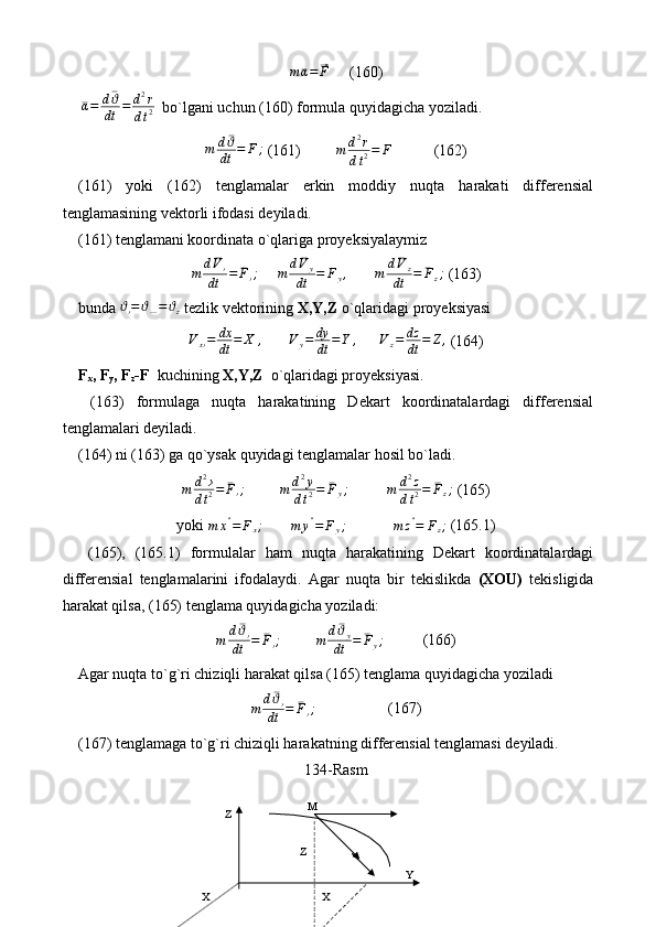 m¯α=	⃗F     (160)
 	
¯α=	d¯ϑ
dt	=	d2r	
dt2   bo`lgani uchun (160) formula quyidagicha yoziladi.	
m	d¯ϑ
dt	=	¯F	;
 (161)          m d 2
r
d t 2 = F
           (162)
(161)   yoki   (162)   tenglamalar   erkin   moddiy   nuqta   harakati   differensial
tenglamasining vektorli ifodasi deyiladi.
(161) tenglamani koordinata o`qlariga proyeksiyalaymiz	
m	d¯V›	
dt	=	¯F›;
      m d ¯
V
y
dt = F
y ,
       	m	d¯Vz	
dt	=	¯Fz;  (163)
bunda  ϑ
› = ϑ
— = ϑ
z   tezlik vektorining  X,Y,Z  o`qlaridagi proyeksiyasi 
V
x › = dx
dt = ˙
X ,
        V
y = dy
dt = ˙
Y ,
       V
z = dz
dt = ˙
Z ,
 (164)
F
x , F
y , F
z -F    kuchining  X,Y,Z   o`qlaridagi proyeksiyasi.
  (163)   formulaga   nuqta   harakatining   Dekart   koordinatalardagi   differensial
tenglamalari deyiladi.
(164) ni (163) ga  qo` ysak quyidagi tenglamalar hosil bo`ladi.	
m	d2›	
dt2=	¯F›;
          m d 2
y
d t 2 = ¯
F
y ;
           m d 2
z
d t 2 = ¯
F
z ;
 (165)
yoki  m x ″
= F
x ;
       	
m	y″=	Fy;              m z ″
= F
z ;
 (165.1)
  (165),   (165.1)   formulalar   ham   nuqta   harakatining   Dekart   koordinatalardagi
differensial   tenglamalarini   ifodalaydi.   Agar   nuqta   bir   tekislikda   (XOU)   tekisligida
harakat qilsa, (165) tenglama quyidagicha yoziladi:
m d ¯
ϑ
›
dt = ¯
F
› ;
          m d ¯
ϑ
y
dt = ¯
F
y ;
          (166)
Agar nuqta to`g`ri chiziqli harakat qilsa (165) tenglama quyidagicha yoziladi
m d ¯
ϑ
›
dt = ¯
F
› ;
                   (167)
(167) tenglamaga to`g`ri chiziqli harakatning differensial tenglamasi deyiladi.
134-Rasm
М
YZ
Z
X X 