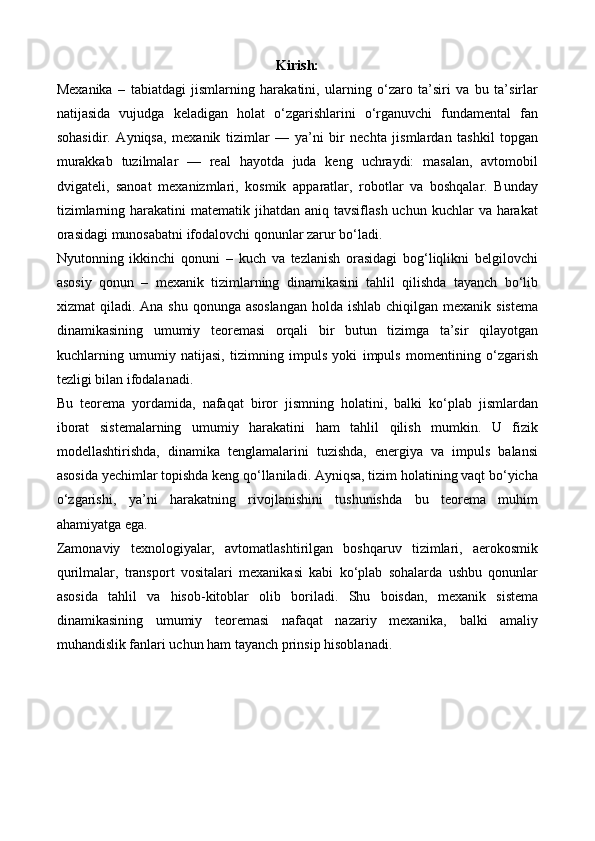 Kirish:
Mexanika   –   tabiatdagi   jismlarning   harakatini,   ularning   o‘zaro   ta’siri   va   bu   ta’sirlar
natijasida   vujudga   keladigan   holat   o‘zgarishlarini   o‘rganuvchi   fundamental   fan
sohasidir.   Ayniqsa,   mexanik   tizimlar   —   ya’ni   bir   nechta   jismlardan   tashkil   topgan
murakkab   tuzilmalar   —   real   hayotda   juda   keng   uchraydi:   masalan,   avtomobil
dvigateli,   sanoat   mexanizmlari,   kosmik   apparatlar,   robotlar   va   boshqalar.   Bunday
tizimlarning  harakatini  matematik  jihatdan  aniq  tavsiflash  uchun  kuchlar   va  harakat
orasidagi munosabatni ifodalovchi qonunlar zarur bo‘ladi.
Nyutonning   ikkinchi   qonuni   –   kuch   va   tezlanish   orasidagi   bog‘liqlikni   belgilovchi
asosiy   qonun   –   mexanik   tizimlarning   dinamikasini   tahlil   qilishda   tayanch   bo‘lib
xizmat  qiladi. Ana shu  qonunga asoslangan  holda ishlab  chiqilgan mexanik sistema
dinamikasining   umumiy   teoremasi   orqali   bir   butun   tizimga   ta’sir   qilayotgan
kuchlarning   umumiy   natijasi,   tizimning   impuls   yoki   impuls   momentining   o‘zgarish
tezligi bilan ifodalanadi.
Bu   teorema   yordamida,   nafaqat   biror   jismning   holatini,   balki   ko‘plab   jismlardan
iborat   sistemalarning   umumiy   harakatini   ham   tahlil   qilish   mumkin.   U   fizik
modellashtirishda,   dinamika   tenglamalarini   tuzishda,   energiya   va   impuls   balansi
asosida yechimlar topishda keng qo‘llaniladi. Ayniqsa, tizim holatining vaqt bo‘yicha
o‘zgarishi,   ya’ni   harakatning   rivojlanishini   tushunishda   bu   teorema   muhim
ahamiyatga ega.
Zamonaviy   texnologiyalar,   avtomatlashtirilgan   boshqaruv   tizimlari,   aerokosmik
qurilmalar,   transport   vositalari   mexanikasi   kabi   ko‘plab   sohalarda   ushbu   qonunlar
asosida   tahlil   va   hisob-kitoblar   olib   boriladi.   Shu   boisdan,   mexanik   sistema
dinamikasining   umumiy   teoremasi   nafaqat   nazariy   mexanika,   balki   amaliy
muhandislik fanlari uchun ham tayanch prinsip hisoblanadi. 
